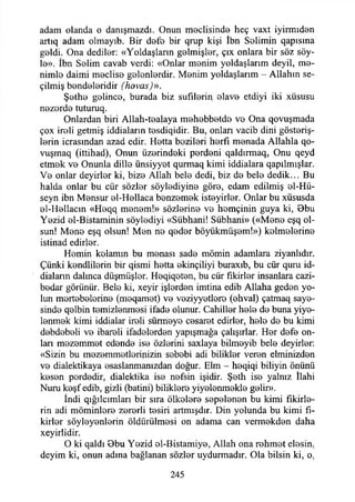 adam olanda o danışmazdı. Onun meclisinde heç vaxt iyirmıden
artıq adam olmayıb. Bir defe bir qrup kişi İbn Solimin qapısma
geldi. Ona dedilör: «Yoldaşların gelmişler, çıx onlara bir söz söy­
le». İbn Selim cavab verdi: «Onlar menim yoldaşlarım deyil, me­
nimle daimi meclise gelenlerdir. Menim yoldaşlarım - Allahın se­
çilmiş bendeleridir (havas)».
Şethe gelince, burada biz sufılerin olave etdiyi iki xüsusu
nezerde tuturuq.
Onlardan biri Allah-tealaya mehebbetde ve Ona qovuşmada
çox ireli getmiş iddiaların tesdiqidir. Bu, onları vacib dini gösteriş­
lerin icrasından azad edir. Hetta bezileri herfı menada Allahla qo-
vuşmaq (ittihad), Onun üzerindeki perdeni qaldırmaq, Onu qeyd
etmek ve Onunla dille ünsiyyet qurmaq kimi iddialara qapılmışlar.
Ve onlar deyirler ki, bize Allah bele dedi, biz de bele dedik... Bu
halda onlar bu cür sözler söylediyine göre, edam edilmiş el-Hü-
seyn ibn Mensur el-Hellaca benzemek isteyirler. Onlar bu xüsusda
el-Hellacın «Heqq menem!» sözlerine ve hemçinin guya ki, Bbu
Yezid el-Bistaminin söylediyi «Sübhani! Sübhani» («Mene eşq ol­
sun! Mene eşq olsun! Men ne qeder böyükmüşem!») kelmelerine
istinad edirler.
Hemin kelamın bu menası sade mömin adamlara ziyanlıdır.
Çünki kendlilerin bir qismi hetta ekinçiliyi buraxıb, bu cür quru id­
diaların dalınca düşmüşler. Heqiqeten, bu cür fikirler insanlara cazi-
bedar görünür. Bele ki, xeyir işlerden imtina edib Allaha geden yo­
lun mertebelerine (meqamet) ve veziyyetlere (ehval) çatmaq saye­
sinde qelbin temizlenmesi ifade olunur. Cahiller hele de buna yiye-
lenmek kimi iddialar ireli sürmeye cesaret edirler, hele de bu kimi
debdebeli ve ibareli ifadelerden yapışmağa çalışırlar. Her defe on­
ları mezemmet edende ise özlerini saxlaya bilmeyib bele deyirler:
«Sizin bu mezemmetlorinizin sebebi adi bilikler veren elminizden
ve dialektikaya esaslanmanızdan doğur. Elm - heqiqi biliyin önünü
kesen perdedir, dialektika ise nefsin işidir. Şeth ise yalnız İlahi
Nuru keşf edib, gizli (batini) biliklere yiyelenmekle gelir».
İndi qığılcımları bir sıra ölkelere sepelenen bu kimi fikirle­
rin adi möminlore zererli tesiri artmışdır. Din yolunda bu kimi fi­
kirler söyleyenlerin öldürülmesi on adama can vermekden daha
xeyirlidir.
O ki qaldı 0bu Yezid el-Bistamiye, Allah ona rehmet elesin,
deyim ki, onun adına bağlanan sözler uydurmadır. Ola bilsin ki, o,
245
 