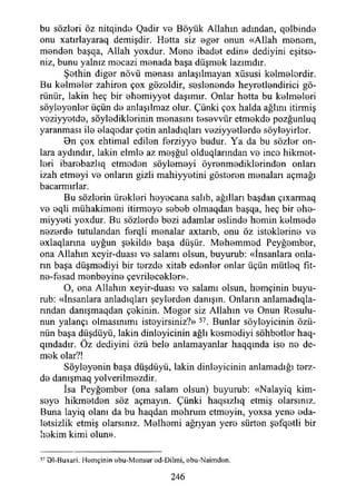bu sözleri öz nitqinde Qadir ve Böyük Allahın adından, qalbinda
onu xatırlayaraq demişdir. Hatta siz agar onun «Allah manam,
mandan başqa, Allah yoxdur. Mana ibadat edin» dediyini eşitse­
niz, bunu yalnız mecazi manada başa düşmak lazımdır.
Şathin digar növü manası anlaşılmayan xüsusi kalmalardir.
Bu kalmalar zahiren çox gözaldir, seslenende heyratlandirici gö­
rünür, lâkin heç bir ahamiyyat daşımır. Onlar hatta bu kaimeleri
söylayanlar üçün da anlaşılmaz olur. Çünki çox halda ağlını itirmiş
vaziyyatda, söylediklerinin manasını tasavvür etmakda pozğunluq
yaranması ila alaqadar çetin anladıqları vaziyyatlarda söylayirlar.
0n çox ehtimal edilan farziyya budur. Ya da bu sözler on­
lara aydındır, lâkin elmla az maşğul olduqlarından va ince hikmet­
leri ibarabazlıq etmeden söylamayi öyranmadiklarindan onları
izah etmeyi va onların gizli mahiyyatini göstaran manaları açmağı
bacarmırlar.
Bu sözlorin üraklari heyecana salıb, ağılları başdan çıxarmaq
va aqli mühakimani itirmeye sabab olmaqdan başqa, heç bir aha-
miyyati yoxdur. Bu sözlarda bazi adamlar aslinda hamin kalmada
nazarda tutulandan ferqli manalar axtarıb, onu öz istaklarina va
axlaqlarına uyğun şakiİde başa düşür. Mahanımad Peyğambar,
ona Allahın xcyir-duası va salamı olsun, buyurub: «İnsanlara onla­
rın başa düşmadiyi bir tarzda xitab edenler onlar üçün mütleq fıt-
na-fasad manbayina çevrilecekler».
O, ona Allahın xeyir-duası va salamı olsun, hamçinin buyu­
rub: «İnsanlara anladıqları şeylerden danışın. Onların anlamadıqla-
rından danışmaqdan çekinin. Magar siz Allahın va Onun Rasulu-
nun yalançı olmasınımı istayirsiniz?» 57. Bunlar söylayicinin özü­
nün başa düşdüyü, lâkin dinleyicinin ağlı kesmodiyi sohbetler haq-
qmdadır. Öz dediyini özü bela anlamayanlar haqqında ise na de­
mek olar?!
Söyleyenin başa düşdüyü, lâkin dinleyicinin anlamadığı tarz­
da danışmaq yolverilmazdir.
İsa Peyğambar (ona salam olsun) buyurub: «Nalayiq kim-
saya hikmatdan söz açmayın. Çünki haqsızlıq etmiş olarsınız.
Buna layiq olanı da bu haqdan mahrum etmeyin, yoxsa yene ada­
letsizlik etmiş olarsınız. Melhami ağrıyan yere sürten şafqatli bir
lıakim kimi olun».
57 91-Buxari. Hemçinin abu-M ansur ad-Dilmi, abu-Naimdan.
246
 