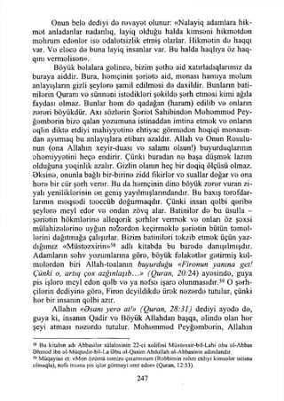 Onun bele dediyi de revayet olunur: «Nalayiq adamlara hik­
met anladanlar nadanlıq, layiq olduğu halda kimseni hikmetden
mohrum edenler ise edaletsizlik etmiş olarlar. Hikmetin de haqqı
var. Ve elece de buna layiq insanlar var. Bu halda haqlıya öz haq-
qını vermelisen».
Böyük belalara gelince, bizim şethe aid xatırladıqlarımız da
buraya aiddir. Bura, hemçinin şeriete aid, menası hamıya melum
anlayışların gizli şeylere şamil edilmesi de daxildir. Bunların hati­
mlerin Quranı ve sünneni istedikleri şekilde şerh etmesi kimi ağıla
faydası olmaz. Bunlar hem de qadağan (haram) edilib ve onların
zereri böyükdür. Axı sözlerin Şeriet Sahibinden Mehemmed Pey-
ğemborin bize qalan yozumuna istinaddan imtina etmek ve onların
eqlin dikte etdiyi mahiyyetine ehtiyac görmeden heqiqi menasın-
dan ayırmaq bu anlayışlara etibarı azaldır. Allah ve Onun Resulu-
nun (ona Allahın xeyir-duası ve salamı olsun!) buyurduqlarmın
ohemiyyetini heçe endirir. Çünki buradan ne başa düşmek lazım
olduğuna yeqinlik azalır. Gizlin olanın heç bir deqiq ölçüsü olmaz.
Bksine, onunla bağlı bir-birine zidd fikirler vo suallar doğar ve ona
here bir cür şerh verer. Bu da hemçinin dine böyük zerer vuran zi-
yalı yeniliklerinin en geniş yayılmışlarındandır. Bu baxış terefdar-
larının meqsedi toeccüb doğurmaqdır. Çünki insan qelbi qeribe
şeylere meyi eder ve ondan zövq alar. Batiniler de bu üsulla -
şerietin hökmlerine alleqorik şerhler vermek ve onları öz şoxsi
mülahizelerine uyğun neferden keçirmekle şerietin bütün temel­
lerini dağıtmağa çalışırlar. Bizim batinileri tekzib etmek üçün yaz­
dığımız «Müstezxirin»58 adlı kitabda bu barede danışılmışdır.
Adamların sehv yozumlarına göre, böyük felaketler getirmiş kel-
melerden biri Allah-toalanın buyurduğu «Fironun yanına get!
Çünki o, artıq çox azğınlaşıb...» (Quran, 20:24) ayesinde, guya
pis işlere meyi eden qelb ve ya nefse işaro olunmasıdır.59 O şerh-
çilerin dediyine göre, Firon dcyildikde ürek nezerde tutulur, çünki
her bir insanın qolbi azır.
Allahın «Osanı yero at!» (Quran, 28:31) dediyi ayede de,
guya ki, insanın Qadir ve Böyük Allahdan başqa, elinde olan her
şeyi atması nezerde tutulur. Mehemmed Peyğemberin, Allahın
58 Bu kitabın adı Abbasiler sülalosinin 22-ci xelifesi M üxtaxsir-bil-Lahi obu ol-Abbas
Bhm od ibn el-M üqtedir-bil-La Bbu al-Qasim Abdullah el-Abbasinin adındandır.
59 Müqayisa ct: «M en özümü temize çıxarmıram (Rebbimin rahm etdiyi kimseler istisna
olmaqla), nefs insana pis işlor görmeyi em r eder» (Quran, 12:53).
247
 