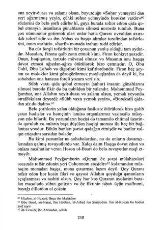 ona xeyir-duası vo salamı olsun, buyurduğu «Sohor yemeyini dan
yeri ağarmamış yeyin, çünki sohor yemeyinde boroket vardır»60
sözlorini do belo şorh edirler ki, guya burada sohor erkon qida qe-
bul etmoyin insanların günahlarını silmosi nozordo tutulub. Buna
çox nümunolor gotirmok olar: onlar hotta Quranı evvoldon axıra-
dok tohrif edir vo ibn Abbas vo başqa alimlor torofındon tefsirle-
rini, onun «zahiri», «horfı» monada izahını rodd edirlor.
Bu cür forqli tofsirlorin bir çoxunun yanlış olduğu tam aydın­
dır. Moselon, Fironu qolb zonn etmok kimi. Firon konkret şoxsdir.
Onun, heqiqoton, tarixdo mövcud olması vo Musanın onu haqqa
dovot etmesi ağızdan-ağıza ötürülorok bizo çatmışdır. O, Bbu
Cohl, Bbu Leheb vo digorleri kimi kafirlerdendir. Firon heç şey­
tan vo melekler kimi gözogörünmoz moxluqlardan da deyil ki, bu
sebebden ona hansısa forqli yozum verilsin.
Sübh vaxtı qida qebul etmoyin (suhur) insanın günahlarını
silmosi barede fikir do bu qobildon bir yalandır. Mohommod Pey­
ğember, ona Allahın xeyir-duası vo salamı olsun, yemok yeyendo
etrafdakılara deyordi: «Sübh vaxtı yemek yeyin», «Bereketli qida-
dan siz de dadın».61
Belo şorhlorin yalan olduğunu fasilosiz ötürülorok bizo gelib
çatan hedisler vo homçinin lamise orqanlarımız vasitosilo müey-
yon ede bilorik. Bu yozumlarm bozisi do tamamilo ehtimal üzerin­
de qurulub ve onların başa düşülen heqiqi monası ilo heç bir bağ­
lantısı yoxdur. Bütün bunları şoriot qadağan etmişdir vo bunlar xal-
qm etiqadını sarsıdan boladır.
Bu kimi yozumlar no sohabolordon, ne de onların davamçı-
larmdan qalmış revayotlerde var. Xalqı daim Haqqa dovot edon ve
onlara nosihotlor veren Hoson ol-Bosri do belo rovayotlor neql ct-
moyib.
Mohommod Peyğemborin «Quranı öz şoxsi mülahizolori
osasında tefsir edenin yeri Cohonnom ateşidir»62 kelamından müs-
teqim monadan başqa, mona çıxarmaq tazım deyil. Qoy Quranı
tefsir edon hor kesin fikri vo qayosi Allahın qoyduğu qanunların
açıqlanması vo tosbiti olsun. Qoy hor kes Quranın ayolorini baxı-
lan mosolodo sübut getirsin vo öz fikrinin isbatı üçün mefhumi,
bayağı dillerden ol çeksin.
60 Müslim, el-Buxari; 9nas ibn Malikdan
61 9bu Daud, an-Nasai, İbn Hobban, ol-Arbad ibn Soriyodon. İbn ol-Kattan bu hadisi
zaif sayır
62 Ot-Tirmizi; İbn Abbasdan, sahih
248
 