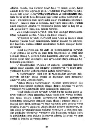 Allahın Resulu, ona Tanrının xeyir-duası vo salamı olsun, Kebe
önünde keçiriien yığıncağa gelir. Oradakılara Peyğember eleyhis-
selam bele deyir: «Qoyyürfthığuntf* Otluda ve x&matifii0ff9 otan?
larla bu üç şeyde bele davranın: eger onlar sizden merhemet um-
salar - merhemetli olun; eger sizden onlan mühakime etmenizi is­
teseler - edaletli olun ve sonuncu, dediyinize emel edin. Bunlara
emel etmeyene Allahın ve meleklerin qezebi tutar ve heç bir va-
cib, yaxud elave ibadet onu qaldıra bilmez».
Ve o eleyhisselam buyurub: «Her kim iki reqib arasında ada­
letsiz mühakime yeritse, Allahın ona leneti olsun!».
Peyğember buyurub: «Qiyamet günü Allah üç adamın üzüne
baxmaz; yalançı hökm sahihlerinin, zinakar qocanm ve şöhretpe-
rest kasıbın». Burada onların isteklerinde heddini aşdıqları nezer-
de tutulur.
Resul eleyhisselam bir defe öz meslekdaşlanna buyurub:
«Gün gelecek siz qerbi ve şerqi feth edeceksiniz ve onlar sizin
elinizde olacaq. O yerlerin bütün hakimleri, Allahdan qorxan, mü­
minlik yolun tutan ve emaneti geri qaytaranlar istisna olmaqla, Ce­
henneme girecekler». '
O buyurmuşdur: «Allahın öz qullarım tapşırdığı hakimler
içinde onları aldadan, düz istiqamet göstermeyen ve rehm etme­
yenlerden heç biri Cehennemden qurtula bilmeyecek».
O buyurmuşdur: «Her kirtı ki müselmanlar üzerinde haki-
miyyete sahibdir, ancaq onlarla öz doğmaları kimi davranmır,
onun yeri artıq Cehennemdir».
Allahın Resulu buyurmuşdur: «Menim ümmetimden ikisi
menim himayemden mehrum olacaq: despot hökmdar ve zererli
yenilikleri ve fanatizmi ile dinin serhedlerini aşan kes».
Resul eleyhisselam buyurub: «Allah bu beş adama qezeb ye-
tirer: teebeleri onun qarşısında bütün vezifelerini yerine yetirdik­
leri halda, onlarla edaletli davranmayıb zülmden qurtarmayan
hökmdara; tabeliyinde olanların güçlü (haqlı), güçsüz (haqsız) ol­
masına göre deyil, dostluğa ve hüsn-reğbetine göre qerarlar veren
müdire; arvad ve uşaqlarını Allaha ibadet etmeye çağırmayan, on­
lara dinin buyurduqlarmdan melumat vermeyen ve ruzisinin hara­
dan geldiyine ehemiyyet vermeyen aile başçısına; tutduğu işçiye
iş görülenden sonra pulunu ödemeyen adama; öz arvadı ve onun
cehizi ile insafsız davranan adama».
25
 