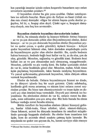 hm yaratdığı insanlar içinde onlara heqaretle baxanların sayı onları
sevenlerin sayından çoxdur».69
O beyenilen elmler bu gün yoxa çıxıblar. Onlan xatırlayan-
lara ise nifretle baxırlar. Buna göre de Sufyan es-Sauri (Allah on­
dan razı olsun) demişdir: «Oger bir alimin başına çoxlu dostlar yı-
ğışıbsa, bil ki, o, heqiqi alim deyil. Çünki eger o, heqiqeti danış­
mış olsaydı, onu heç kes sevmezdi».
B eyenilen elm lerin beyenilm e d erecelerin in izahatı
Bil ki, bu xüsusda elmler üç hisseye bölünür: birinci hisseye
- az ve ya çox derecede çirkin olan (beyenilmeyen) elmler, ikinci
hisseye - az ve ya çox derecede beyenilen elmler (beyenilesi şey­
ler ne qeder çoxsa, o qeder gözeldir), üçüncü hisseye - kifayet
qeder beyenilesi hikmeti olan, lâkin derinden araşdırdıqda çoxlu
da beyenilmeyen şeyler olan elmler daxildir. Bu, eynile bedenin
halına benzeyir, bedenle bağlı bezi hallar var ki, az da olsa, çox da
olsa, gözeldir. Meselen, sağlamlıq ve gözeilik kimi. Bedenin bezi
halları ise az ve çox olmasından asılı olmayaraq, xoşagelmezdir.
Meselen, çirkinlik ve pis verdiş kimi. Bu hallar içerisinde eleleri
de var ki, onlar heddinde gözel olur. Meselen, malını Allah rizası
üçün paylamaq beyenilendir, lâkin burada israfçılıq beyenilmez.
Ve yaxud qohromanlıq göstermek beyenilen, lâkin ehtiyatı elden
vermek beyenilmezdir.
Elmler de beledir. Onların beyenilmeyen hissesi ne dinde,
ne de dünyevi işlerde heç bir xeyir getirmir. Çünki sehrbazlıq,
herflerde gizli mena axtarmaq ve nücum kimi onların zereri xey-
rinden çoxdur. Bu hisse tam ehemiyyetsizdir ve insan üçün en de-
yerli şey olan ömrünü boşa vermekdir. Deyerli şeyi itirmek ise be­
yenilmez. Bu elmlerden eleleri de var ki, onların zereri bu dün­
yada, zenn edilenden çox-çox artıq olur. Biz hele burada bu elmin
birbaşa vurduğu zereri hesaba almırıq.
Bütün terefleri ile beyenilen elmlere (ikinci hisseye) gelin­
ce, bunlar Allah-teala, Onun sifetleri, işleri, sünneti-ilahiyye,
Onun hikmeti, axireti bu dünyada insanların öz emelleri müqabi-
linde quracağı haqqmda elmlerdir. Bu elmler hem insanların özü
üçün, hem de axiretde ebedi seadete çatmaq üçün lazımdır. Bu
meydanda ne qeder can qoysan da, bu, lazımi seviyye elde etmeye
69 B hm ed İbn Henböl; Abdullah ibn Omradan
251
 