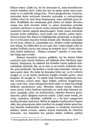 kifayet etmez. Çünki bu, ele bir Ummandır ki, onun derinliklerine
enmek mümkün deyil. Lâkin her kes öz çabası qeder onun kena­
rında ve ya sahilinde dolaşa biler. Yalnız peyğemberler, övliyalar,
elmlerden derin melumatlı kimseler aralarında ve mövqelerinde
Allahın isteyi ile olan ferqe baxmayaraq, onun sahilinde geze bi­
lirler. Kitablarda eks olunmayan gizli elmler ele budur. Bvvelce
insana onu derk etmekde tehsil ve axiret aleminden xebordar
olanların emellerini ve heyat terzini izlemek kömek edir (Bunların
elametleri barede aşağıda danışılacaqdır). Sonra insana mücahide
(içeride nefsle mübarize), riyad (nefsi ram etmek), qelbin temiz­
lenmesi (onun fani dünya ile bağlılığından qurtarmaq) ve peyğem­
ber ve övliyaların heyatmı bilmek kömek edir. Bunların sayesinde
de her kese, elbette ki, çalışmadan yox, Allahın verdiyi istedaddan
asılı olaraq, bu biliklerden ne ise eyan olur. Lâkin burada cehd et­
meden (ictihad) neyese nail olmaq da mümkün deyil. Çünki müca­
hide (daxili mübarize) - Hidayet yolunun70 açarıdır ve onun bun­
dan başqa açarı yoxdur.
Qismen beyenilen elmlere geldikde, biz bu cimleri bütün
cemiyyet üçün lazımlı biliklero aid bölümde (ferz ülkifaye) xatır-
lamışıq. Heqiqeten, bu elmlerin her birinden lazımi qederde kifa-
yetlenmek yeterlidir. Bu, en az olan ve en lazımlı, heddinde olan­
dır, qızıl merkezdir. Bu hedden o terefe olan sonsuzdur, ömrün so­
nuna qeder sürer. Bu halda bu ikisinden birini seç: ya öz nefsinle
meşğul ol, ya da özünle (nefsinle) meşğul olmadan qurtul, sonra
başqaları ile meşğul ol. Ve özünü İslah etmemiş başqalarına nesi-
het vermeye cesaret etme. Bger özünle, nefsinle meşğulsansa,
sene vacib olan, senin mövqeyinin teleb etdiyi ve dinin buyurduğu
biliklere yiyelenmeye çalış. Meselen, namazı (selat), tehareti,
orucu öyren. Lâkin bunlann içerisinde en vacib olanı hamının eti-
nasız yanaşdığı qelbe xas keyfıyyetleri, onlardan hansmın gözel,
hansınm çirkin olduğunu öyrenen elmdir. Çünki insan tamah, pa-
xıllıq, riyakarlıq, tekebbür, xudbinlik ve s. bu kimi xoşagelmez
keyfıyyetlerden azad deyil. Bütün bu dağıdıcı keyfıyyetlere bigane
olub, dini gösterişlerin zahiri terefleri ile meşğul olanlar qotur bas­
mış birisinin bedenindeki irini qanalma vo medesini temizleyib
müalice etmek evezine, onların üzerini kosmetika ile örtenlere
benzerler. Ara hekimleri her yaranın üstüne melhem çekdiyi
70 «Bizim uğrumuzda cihad edenleri öz yollarımıza qovuşduracağıq» (Quran, 29:69>
252
 
