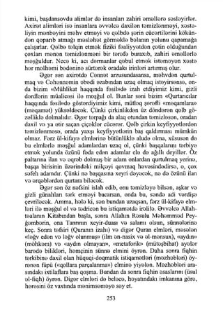 kimi, başdansovdu alimler do insanları zahiri omolloro sosloyirlor.
Axirot alimlori iso insanlara ovvolco daxilon tomizlonmoyi, xeste-
liyin monboyini mohv etmoyi vo qolbdo şorin cücortilorini kökün-
don qoparıb atmağı moslohot görmekle balanın yolunu qapamağa
çalışırlar. Qolbo tolqin etmok fiziki foaliyyotdon çotin olduğundan
çoxları monon tomizlonmoni bir torofo buraxıb, zahiri omollorlo
moşğuldur. Neco ki, acı dermanlar qobul etmok istomoyon xosto
hor molhomi bodonino sürtorok oradaki irinlori artırmış olur.
0gor son axirotdo Connot arzusundasansa, mohvdon qurtul-
maq vo Cohonnomin obodi azabından uzaq olmaq istoyirsonso, on­
da bizim «Mühlikat haqqında fosil»do izah etdiyimiz kimi, gizli
derdlorin müalicosi ila moşğul ol. Bunlar soni bizim «Qurtarıcılar
haqqında fosil»do göstordiyimiz kimi, mütloq şerefli «meqamlara»
(moqamot) yüksaldecok. Çünki çirkinlikdon üz dönderon qolb gö-
zelliklo dolmalıdır. Bgor torpağı da alaq otundan tomizloson, oradan
daxil vo ya etir saçan çiçoklor cücerer. Qolb çirkin keyfıyyetlordon
temizlenmoso, orada yaxşı keyfıyyetlorin baş qaldırması mümkün
olmaz. Ferz ül-kifayo elmlorino bütünlükle aludo olma, xüsuson de.
bu elmlorle moşğul adamlardan uzaq ol, çünki başqalarım terbiye
etmok yolunda özünü feda eden adamlar ele de ağıllı deyiİler. Oz
paltanna ilan ve eqreb dolmuş bir adam onlardan qurtulmaq yerine,
başqa birisinin üzerindeki milçeyi qovmaq hevesindedirse, o, çox
sofeh adamdır. Çünki ne başqasına xeyri deyecek, ne de özünü ilan
ve erqeblerden qurtara bilecek.
Bger sen öz nefsini İslah edib, onu temizleye bilsen, aşkar ve
gizli günahları terk etmeyi bacarsan, onda bu, sende adi verdişe
çevrilecek. Amma, hele ki, sen bundan uzaqsan, ferz ül-kifaye elrn-
leri ile meşğul ol ve tedricen bu istiqametde irolile. 0w elce Allah-
tealanın Kitabından başla, sonra Allahın Resulu Mehemmed Pey-
ğemborin, ona Tanrının xeyir-duası ve salamı olsun, sünnelerine
keç. Sonra tefsiri (Quranın izahı) ve diğer Quran elmleri, meselen
«leğv eden vo leğv olunmuş» (ilm on-nasix ve el-mensux), «aydın»
(möhkem) ve «aydın olmayan», «metaforik» (müteşbihat) ayeler
barede bilikleri, hemçinin sünne elmini öyren. Daha sonra fiqhin
terkibine daxil olan hüquqi-doqnıatik istiqametleri (mezhobleri) öy-
renen fıipü («qollara parçalanma») elmine yiyelen. Mezhobleri ara­
sındaki ixtilaflara baş qoşma. Bundan da sonra fıqhin esaslarını (üsul
el-fiqh) öyren. Diğer elmleri de beleco, hoyatındakı imkanına göre,
heresini öz vaxtında menimsemoye sey et.
253
 