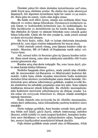 Ömrünü yalnız bir elmin eterinden öyrenilmesine serf etme,
çünki heyat qısa, elmlerse çoxdur. Bu elmler özu üçün ehemiyyet
daşımayıb, biri diğerinin öyrenilmesi üçün bir vasite ve ya zemin­
dir. Buna göre de zemin, vasite olan doğru olmaz.
Bu halda ereb dilini öyren, onunla sen ereblerin dilini başa
düşecek ve erebce danışa bileceksen. Öyreneceyin kelmelerin sa­
yını Quran ve hedislerdeki kelmelerin sayı ile mehdudlaşdır, bu
dilin inceliklerini ve derinliklerini ise bir terefe burax. Qramma-
tika ciminden de Quran ve sünneni bilmekde sene yetecek qeder
bilsen kifayetdir. Çünki ele bir elm yoxdur ki, onda yeterli normal
ve derin seviyyeler olmasın.
Biz bunu hedis, tefsir, fıqh ve kelam elmlerinin timsalında
gösterek ki, sene diğer elmlere münasibetde bir meyar olsun.
Tefsir elminde yeterli olmaq, yeni Qurana beraber tefsir de-
mekdir. Meselen, Bli el-Vahidi el-Nişaburinin tertib etdiyi «el-
Vaciz» kimi.
Adi, normal tefsir öz hecmine göre üç Qurana beraber tefsir­
dir. Buna misal olaraq, yene adını çekdiyimiz müellifin «Bl-Vasit»
eserini göstermek olar.
Bundan artıq olan derin tedqiqdir. Bu, sene lazım deyil, çün­
ki onun harada bitdiyi bilinmez.
Hedisler haqqmda elme gelince, orada yeterli olan «Sehih»
adlı iki mecmuedeki (el-Buxarinin ve Müslimindir) hedisleri bil-
mekdir. Lâkin bunu eldeki elyazma nüsxelerini hedis metnlerini
derinden bilen alimlere yoxlatdırdıqdan sonra etmek lazımdır. He­
dislerdeki şexs adlarını ezberlemeye geldikde, senden evvelki he­
dis alimlerinin bu sahedeki çalışmaları sene bes eder. Sene onların
kitablarına müraciet etmek kifayetdir. Bu «Sehih» mecmuelerin-
deki hedislerin metnlerini ezberlemeyine de ehtiyac yoxdur. Lâ­
kin onları ele soviyyede bilmelisen ki, ehtiyac olanda axtardığmı
tapmağı bacarasan.
Hedis elminde orta seviyyede bu iki «Sehih» mecmuesine,
onlara daxil edilmemiş, lâkin müsnadlarda yazılmış hedisleri elave
etmekdir.
Derin tedqiqe geldikde, bura bundan sonraki bize gelib çat­
mış bütün zeif (daif), güçlü (kavi), etibarlı (müvesseq), möteber
(hesen), sehih (sehih) ve saxta (seqim) hedisleri, hemçinin hedis­
lerin nece ötürülmesi ve hedis söyleyicilerinin adları, bioqrafıya-
ları, menevi keyfıyyetleri meselelerini bilmek daxildir.
Fiqh elmine geldikde orada yeterli olan el-Müzaninin, Allah
254
 