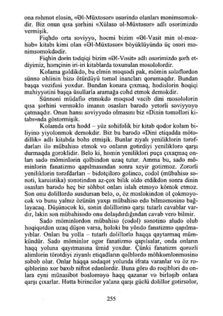 ona rehmet elesin, «Bl-Müxteser» 0S0rind0 olanları menimsemek-
dir. Biz onun qısa şerhini «Xülas0 0İ-Müxt0S0r» adlı eserimizde
vermişik.
Fiqhdo orta seviyye, hecmi bizim «Bl-Vasit min el-mez-
heb» kitabı kimi olan «8l-Müxteser» böyüklüyünde üç eseri me-
nimsemekdedir.
Fiqhin derin tedqiqi bizim «Bl-Vesit» adlı eserimizde şerh et-
diyimiz, hemçinin iri-iri kitablarda toxunulan meselelerdir.
Kolama geldikde, bu elmin meqsedi pak, mömin seleflerden
sünne ehlinin bize ötürdüyü temel inançları qorumaqdır. Bundan
başqa vezifesi yoxdur. Bundan konara çıxmaq, hodislorin hoqiqi
mahiyyotini başqa üsullarla aramağa cohd etmok demokdir.
Sünneni müdafıo etmokdo moqsod vacib dini mosololorin
qısa şorhini vermoklo imanın osaslan barodo yetorli soviyyoyo
çatmaqdır. Onun hansı soviyyodo olmasını biz «Dinin tomollori ki-
tabı»nda göstormişik.
Kolamda orta hodd - yüz sohifolik bir kitab qodor kolam bi-
liyino yiyolonmok demokdir. Biz bu barodo «Dini etiqadda möto-
dillik» adlı kitabda bohs etmişik. Bunlar ziyalı yeniliklerin torof-
darları ilo mübahiso etmok vo onların gotirdiyi yenilikloro qarşı
durmaqda goroklidir. Belo ki, homin yenilikleri puça çıxaçmaq on-
lan sade möminlorin qolbindon uzaq tutur. Amma bu, sade mö­
minlorin fanatizme qapılmasmdan sonra xeyir gotirmoz. Zororli
yeniliklerin terefdarları - bidotçiloro golinco, codol (mübahiso se-
noti, karuistika) sonotindon az-çox bilik elde etdikdon sonra dinin
esasları barodo heç bir sohbet onları İslah etmoyo kömok etmoz.
Son onu delillerde susdursan belo, o, öz moslokindon ol çokmoyo-
cok vo bunu yalnız özünün yaxşı mübahiso ede bilmomosine bağ-
layacaq. Düşünocok ki, sonin dolillerino qarşı tutarlı cavablar var­
dır, lâkin son mübahisede onu dolaşdırdığmdan cavab vere bilmir.
Sado müminlerden mübahiso (codol) senetine alude olub
hoqiqotdon uzaq düşon varsa, heleki bu yönde fanatizme qapılma-
yıblar. Onları bu yolla - tutarlı delillerle haqqa qaytarmaq müm­
kündür. Sade müminler oger fanatizme qapılsalar, onda onların
haqq yoluna qayıtmasına ümid yoxdur. Çünki fanatizm qerezli
alimlerin töretdiyi ziyanlı etiqadların qelblerde möhkemlenmesine
sebeb olur. Onlar hâqqa sedaqet yolunda ifrata varanlar ve öz re-
qiblerine xor baxıb nifret edenlerdir. Buna göre de reqibleri de on­
lara eyni münasibet beslemeye haqq qazanar ve birleşib onlara
qarşı çıxarlar. Hetta birinciler yalana qarşı güdü deliller getirseler,
255
 