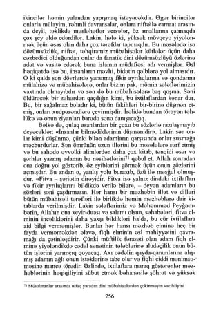 İkinciler hemin yalandan yapışmaq isteyecekdir. Bger birinciler
onlarla mülayim, rehmii davransalar, onlara nifretle camaat arasın­
da deyil, teklikde meslehetler verseler, öz amallarma çatmaqda
çox şey elde ederdiler. Lâkin, hele ki, yüksek mövqeye yiyolon-
mek üçün esas olan daha çox terefdar tapmaqdır. Bu meselede ise
dözümsüzlük, nifret, tehqiramiz mübahisolor kütleler üçün daha
cezbedici olduğundan onlar da fanatik dini dözümsüzlüyü özlerine
adet ve vasite ederek buna islamın müdafıesi adı vermişler. Bsl
heqiqetde ise bu, insanların mevhi, bidetin qelblere yol almasıdır.
O ki qaldı son dövrlerde yaranmış fikir ayrılıqlarına vo qondarma
mülahize ve mübahiselere, onlar bizim pak, mömin seleflerimizin
vaxtında olmayıbdır ve sen de bu mübahiselere baş qoşma. Seni
öldürecek bir zeherden qaçdığın kimi, bu ixtilaflardan kenar dur.
Bu, bir sağalmaz boladır ki, bütün fakihleri bir-birine düşmen et­
miş, onları xudpesendlere çevirmişdir. îrolide bundan töreyen teh-
lüke ve onun ziyanları barodo sono danışacağıq.
Belke de, qulaq asanlardan bir çoxu bu sözlerle raztlaşmayıb
deyecekler: «İnsanlar bilmediklerinin düşmenidir». Lâkin sen on­
lar kimi düşünmo, çünki bilen adamların qarşısında onlar susmağa
mecburdurlar. Sen ömrünün uzun illerini bu meselelere serf etmiş
ve bu sahodo ovvolki alimlerden daha çox kitab, tenqidi eser ve
şerhler yazmış adamın bu nesihetlorini71 qebul et. Allah sonradan
ona doğru yol göstorib, öz eyiblerini görmek üçün onun gözlerini
açmışdır. Bu andan o, yanlış yolu buraxıb, özü ile meşğul olmuş-
dur. «Fitva - şoriotin diroyidir. Fitva ise yalnız dindoki ixtilafları
ve fikir aynlıqlarım bildikdo vcrilo biler», - deyen adamların bu
sözleri seni çaşdırmasın. Her hansı bir mezhebin illet ve dilleri
bütün mübahiseli terefleri ile birlikde hemin mezheblere dair ki-
tablarda verilmişdir. Lâkin seleflerimiz ve Mehemmed Peyğem-
borin, Allahın ona xeyir-duası ve salamı olsun, sehabeleri, fitva el-
minin inceliklerini daha yaxşı bildikleri halda, bu cür ixtilaflara
aid bilgi vermemişler. Bunlar her hansı mezheb elmine heç bir
fayda vermomokdon elave, fıqh elminin esi mahiyyetini qavra-
mağı da çetinleşdirir. Çünki müftilik feraseti olan adam fıqh el­
mine yiyelendikde cedel senetinin teleblerine aludeçilik onun bü­
tün işlorini yanmçıq qoyacaq. Axı cedelin qayda-qanunlarına alış­
mış adamın ağlı onun isteklerine tabe olur ve fîqhi ciddi menimso-'
mosino manee töredir. Bslinde, ixtilaflara maraq gösterenler mez-
heblorinin heqiqiliyini sübut etmek behanesile şöhret ve yüksek
71 M üselmanlar arasında nifaq yaradan dini mübahiselerdon çekinm eyin vacibliyini
256
 