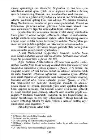 mövqe qazanmağa can atanlardır. Şeytandan ve ona ben/üyen
adamlardan özünü qoru. Çünki onlar şeytanın insanları azdırmaq
işini öz öhdelerine götürerek, onu bu zehmetden azad etmişler.
Bir sözle, ağıllıların beyondiyi şey odur ki, sen özünü dünyada
Allahla tek-tenha qalmış kimi hiss edesen. Ve özünün ölümünü,
Haqq Mehkemesini, emellerine göre vereceyin hesabatı, Cennet ve
Cehennemi gözlerinin önüne gotiresen. Sene neyin kömek ede-
ceyi, qarşındakı ve diğer bu kimi şeyleri düşün. Salamat ol!
Şeyxlerden biri yııxusunda meşhur (vefat etmiş) alimlerden
birini görür ve ondan soruşur: «Mücadile etdiyin ve mübahiseler
açdığm elmlerin sene faydası ne oldu?». Alım elini açaraq, ovcuna
üfleyib deyir: «Onlar hamisi toz kimi yox oldular. Mene yalnız ge­
celer semimi qelbden qıldığım iki rüket namazın faydası oldu».
Hedisde deyilir: «Dvvelce hidayet yolunda olub, sonra yolun
azmış insanlar yalnız cedeie uyanlardır».72
(Allah) Mehemmed Peyğembere buyurub: «Onlar bunu
sone yalnız mübahisa etmak xatirina dedilar. Şübhasiz onlar höcat-
laşan bir qövmdürlar!» (Quran, 43: 58).
Diğer hedisde Allah-tealanın «Üraklarinda ayrilik (şakk-
şübha) olanlarfıtna-fasad salmaq va istadiklari kimi mana vermak
maqsadila mütaşahib ayalara uyarlar» (Quran, 3:7) kelamı ile
elaqedar deyilir: «Allah burada mübahise salanları nezerde tutub
ve daha buyurub: «Onların nafslarinin istadiyina uyma. Allahın
sana nazil etdiyinin bir qismindan sani tovlayıb yayındıra bilacak-
larindan ehtiyat edib, özünü onlardan gözla» (Quran, 5: 49).73
Pak möminlerin biri demişdir: «Dünyanın sonunda ele adamlar
peyda olacaq ki, onların qarşısmda yaxşı emel qapılan bağlanıb,
höcet qapılan açtlacaq». Bir hedisde deyilir: «Bir zaman gelecek
ki, xeyir emeller yoxa çıxacaq, ixtilafda olan insanlar peyda ola-
caqlar».74 Hedisde buyurulub: «Allahın en çox beyenmediyi in­
sanlar mübahiseye en çox meyi edenlerdir».75 Başqa hedisde ise
deyilir: «Mentiqi bilikler ve cedel verilmiş insanlar mütleq xeyir
emellerden uzaq düşürler».76
Daha doğrusunu Allah bilir!
72 Bt-Tirmizi. îbn Mecih; Bbu Ümandan, sehih
73 01-Buxari, Müslim; Aişeden
74 Bl-Hafiz el-İraqi bu hodisin monbeyini göstermir.
75 Bl-Buxari, Müslim; Aişeden, m eşhur (meşhur hedis- üç vo daha artıq menbede
tesdiqlendir)
76 Bl-Hafiz el İraqi bu hedisin menboyini göstormir
257
 