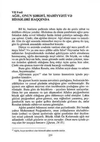 V II Fesil
AĞIL, ONUN Ş0R0Fİ, MAHİYY0Tİ V0
HİSS0L0Rİ HAQQINDA
Bil ki, bunların şerhinde isbatı üçün ele de çoxlu sübut ve
delillere ehtiyac yoxdur. Dlolxüsus da elmin şerafetinin ağlın şera-
fetinden daha evvel bilindiyi halda özünü çetinliye salmağa ehti­
yac qalmır. Çünki, elm ağıldan töreyer. Ağıl elmin esası ve temeli­
dir. Elm ile ağıl arasında münasibet meyve ile ağaç, güneş ilo işıq,
göz ile görmek arasındaki münasibet kimidir.
Dünya ve axiretde seadetin vasitesi olan ağıl nece şerefli ol­
maya biler? Ve ya ona nece şübhe edile biler? Heyvanlar bele et-
rafdakıları ferqlendirmekdo mehdud qabiliyyete sahib olmalanna
baxmayaraq, ağılla davranmağa meyi edirler. 9n böyük, en vehşi
ve en güçlü heyvan bele, insan görende sanki ondan çokiner, insa­
nın özünden qüdretli olduğunu ferq etdiyi üçün qorxu hiss eder.
Çünki ona qismen tesevvür etmek bacanğı verilmişdir.
Buna göre Allahın Resulu, ona Allahın xeyir-duası ve salamı
olsun, buyurmuşdur:
«Qövminin şeyxi77 olan bir kimse ümmetinin içinde pey­
ğember kimidir».
Bu qiymet hemin insana servetinin çoxluğuna, bedeninin bö-
yüklüyüne ve yaxud gücünün artıqlığına göre verilmemişdir. Bu
qiymet ona ağlının meyvesi olan tecrübesinin çoxluğuna göre ve­
rilmişdir. Buna göre de büyüklere - şeyxlere hörmet saxlayırlar.
Dinin bir çox amansız ve qatı düşmenleri Allahın peyğemberini
böyük ağıl sahibi olduğuna göre öldürmeye cehd etmişler. Lâkin
gözleri peyğemberi görer-görmez, ona reğbetleri yaranmış, pey-
ğemberlik nuru ne qeder qelbin derinliyinde gizlense de, onlar
Resulun üzünde nübüvvet nurunu görmüşler.
Ağılın şerafeti bilinmesi zeruri olan şeylerdendir. Biz burada
yalnız Mehemmed Peyğemberin, onun yoldaşlarının söyledikle­
rinde (exbar) ve Quran ayelerinde ağılın şorafetine dair deyilen-
leri misal çekmek isteyirik. Böyük Allah Oz Kelamında ağılı nur
adlandırıb: «Allah göylerin vo yerin nurudur. Onun nuru içinde çı­
rağ olan bir taxçaya benzer» (Quran, 24:35).
77 Ağıllı, heyat tecrübesi olan hörmotli adam nezerde tutulur.
258
 
