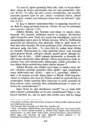 Vb yenB O, ağılın qazandığı biliyi ruh, vohy ve hByat adlan­
dırır: «Sene de kelece emrimizden olan bir vehy gönderdik» (Qu-
ran, 42:52). Vo «Heç ölü olub (sonra) diriltdiyimiz, ona insanlar
arasında gezmek üçün bir nur (ifnan) verdiyimiz kimse, zülmet
içinde qalıb, oradan çıxa bilmeyen kimse kimi ola bilermi?» (Qu-
ran, 6:122).
O, işıq v b zülmoti xatırlark3n biliyi v b nadanlığı nazorda tu-
tur. BeİB ki, başqa ayosindo buyurur: «Onları Öz izni ile zülmetden
nura çıxarar» (Quran, 5:16).
Allahın R b s u İu , ona Tanrının xeyir-duası vo salamı olsun,
buyurub: «Ey insanlar, Robbinizi tanıyın v b anlayın. Bir-birinizo
ağıllı tövsiyolor verin. Onda sizo noyin omr olunduğunu, noyin iso
yasaqlandığını ağılın gücü İIb bilmiş olarsınız. Bilin ki, Robbinizin
qarşısında sizi qurtaracaq olan ağlınızdır. Bilin ki, ağıllı insan Al­
laha itaot edon insandır. Bu insan görünüşco kifır, ohomiyyotsiz vo
mövqec3 aşağı olsa belo... Vb yeno bilin ki, nadan insan Allaha
asi insandır. Baxmayaraq ki, onun görünüşü gözol, xalq arasında
qodir-qiymoti böyük, mövqeyi yüksok, geyimi gözol, danışığı bo-
lağotli olsa da belo... Allah yanında meymunlar v b donuzlar Al­
laha üsyan edonlordon daha ağıllıdır. Dünya nematlorino aludo in­
sanların sizo torif söylomosins aldanmayın. Çünki (axir3td3) zo-
roro düşon dünya nemetlorino aludo olanlar olacaq».78
Allahın Rosulu, ona Allahın xeyir-duası v b salamı olsun, de-
yib: «Allahın yaratdığı şeylordon ilkini ağıldır. Ağılı yaratdıqdan
sonra Allah-toala ona: «Gol!», - dedi vo o, yaxınlaşdı. «Dön!», -
dedi, o da arxasını çevirdi. Sonra Qadir vo Böyük Allah buyurdu:
«İzzot vo colalıma and olsun ki, Özürno sondan do qiymotli heç no
yaratmadım. Sonin vasitonlo Man istoyirom vo sonin vasitonlo do
boxş edirom; sonin vasitonlo Mon mükafatlandırmam vo sonin va­
sitonlo do cezalandırmam».79
Dgor deson ki, ağıl aksidensiya (orad)80 iso, o, oradı bolli
edon cisimlor yaranmazdan ovvol neca yaradılmışdır? 9gor o, ma­
hiyyot (cövhor) iso, zatı ilo qaim olan cövhor neco olur ki, başqa
78 Davud ibn al-M ahbor; Obu Hüreyradan. Homçinin el-Haris ibn Obu Usama da Davud
ibn ol-M ohbardan naql edir.
79 Ot-Tobarani; 0 b u Umamdan; zoif. Obu Naim; Aişadan; zoif
80 Orad - aksidensiya. M ütokallimlare göra cismin (rong, dad, qoxu, isti, soyuq, nomlik,
qaranlıq vo s. kimi), ölçünün (uzunluq, en, dorinlik kimi), fiqurun, insan faaİiyyatinin.
«voziyyotinin» vo sairin bütün mokan-zaman, komiyyot-kcyfıyyot müoyyonliklorini
bildirir (Bax: Abu alğ-Xasan alg Aşari. Odobrcnic zanatio kalamom. V. kn.
Srcdncvekovaa arabskaa fîlosofîo. M., 1998, s.377)
259
 