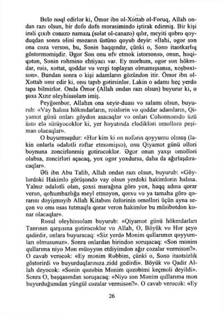 * 't
Bele neql edirler ki, Ömer ibn el-Xettab el-Feruq, Allah on­
dan razı olsun, bir defe defn merasiminde iştirak edirmiş. Bir kişi
ireli çıxıb cenaze namazı (selat el-canaze) qılır, meyiti qebre qoy-
duqdan sonra elini mezarın üstüne qoyub deyir: «İlahi, eger sen
ona ceza versen, bu, Senin haqqındır, çünki o, Sene itaetkarlıq
göstermemişdir. Bger Sen onu efv etmek istersense, onun, heqi-
qeten, Senin rehmine ehtiyacı var. Ey merhum, eger sen hökm-
dar, reis, xettat, qeddar ve vergi toplayan olmamışsansa, xoşbext-
sen». Bundan sonra o kişi adamların gözünden itir. Ömer ibn el-
Xettab emr edir ki, onu tapıb getirsinler. Lâkin o adamı heç yerde
tapa bilmirler. Onda Ömer (Allah ondan razı olsun) buyurur ki, o
şexs Xızır eleyhisselam imiş.
Peyğember, Allahın ona xeyir-duası ve salamı olsun, buyu-
rub: «Vay halına hökmdarların, reislerin ve qeddar adamların, Qi-
yamot günü onları göyden asacaqlar ve onları Cehennemde üzü
üste ele sürüyecekler ki, yer heyatında eledikleri emellere peşi-
man olacaqlar».
O buyurmuşdur: «Her kim ki on neferin qeyyumu olmuş (lâ­
kin onlarla edaletli reftar etmemişse), onu Qiyamet günü elleri
boynuna zencirienmiş getirecekler. Oger onun yaxşı emelleri
olubsa, zencirleri açacaq, yox eger yoxdursa, daha da ağırlaşdıra-
caqlar».
öli ibn Abu Talib, Allah ondan razı olsun, buyurub: «Göy-
lerdeki Hakimle görüşende vay olsun yerdeki hakimlerin halına.
Yalnız edaletli olan, şexsi marağına göre yox, haqq adına qerar
veren, qohumbazlığa meyi etmeyen, qorxu ve ya tamaha göre qe-
rarını deyişmeyib Allah Kitabını özlerinin emelleri üçün ayna se­
çen ve onu esas tutmaqla qerar veren hakimler bu müsibetden ke­
nar olacaqlar».
Resul eleyhisselam buyurub: «Qiyamet günü hökmdarlan
Tanrının qarşısına getirecekler ve Allah, O, Böyük ve Her şeye
qadirdir, onlara buyuracaq: «Siz yerde Menim qullanmm qeyyum-
lan olmuşunuz». Sonra onlardan birinden soruşacaq: «Sen menim
qullarıma niye Men müeyyen etdiyimden ağır cezalar vermisen?».
O cavab verecek: «Ey menim Rebbim, çünki o, Sene itaetsizlik
gösterirdi ve buyurduqlarınıza _zidd gedirdi». Böyük ve Qadir Al­
lah deyecek: «Senin qezebin Menim qezebimi keçmeli deyildi».
Sonra O, başqasından soruşacaq: «Niye sen Menim qullarıma men
buyurduğumdan yüngül cezalar vermisen?». O cavab verecek: «Ey
26
 