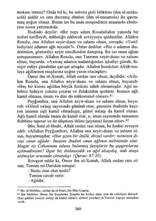 mekanı tutmur? Onda bil ki, bu mövzıı gizli biliklere (ilm el-müka-
şofa) aiddir vo onu davranış elmlori (ilm ol-muamolo) ile qavra-
maq uyğun olmaz. Bizim iso bu anda moqsedimiz muamolo elmle-
rino nozor yetirmokdir.
Hodisdo dcyilir: «Bir ncço adam Rosulallahın yanında bir
nofori torifloyib, mübaliğo edilecek seviyyeye qaldırdılar. Allahın
Resulu, ona Allahın xeyir-duası ve salamı olsun, soruşdu: «Terif-
lediyiniz adamın ağlı necedir?». Onlar dediler: «Biz o adamın iba­
detinden, gösterdiyi xeyir emellerden danışınq. Siz iso onun ağlını
soruşursunuz». Allahın Resulu, ona Tanrının xeyir-duası ve salamı
olsun, buyurdu: «Axmaq adamın nadanlığından işlediyi günah, fa-
siqin etdiyi günahdan qat-qat artıqdır. Allahın bendeleri Allah-tea-
laya ağıllarının miqdarına uyğun yaxın olacaqdır».
Ömer ibn el-Xettab, Allah ondan razı olsun, deyibdir: «Alla­
hın Resulu, ona Allahın xeyir-duası ve salamı olsun, buyurub:
«Heç bir kimse ağıldan böyük fezilete sahib olmamışdır. Ağıl sa­
hibini hidayet yoluna çıxarar ve felaketden qurtarar. İnsanın ağlı
kamil olmasa, imanı ve dini de mükemmel olmaz».81
Peyğember, ona Allahın xeyir-duası ve salamı olsun, buyu­
rub: «Gözel oxlaqı sayesinde gününü oruç, gecesini ibadetde keçi-
ren insanın eqli kamil olmadıqca, gözel exlaqı da kamil olmaz.
Ağlı kamil olanda imanı da kamil olar, o, iman sayesinde tamamen
Rebbine tapmar ve öz düşmeni iblise (şeytana) üsyan eder».82
Bbu Seid el-Hedri, Allah ondan razı olsun, bu hedisi revayet
edib: «Allahın Peyğemberi, Allahın ona xeyir-duası ve salamı ol­
sun, buyurmuşdur: «Her şeyin bir özülü, direyi vardır; möminin di­
reyi onun ağlıdır. İnsanın ibadeti onun ağlının nisbetinde olur.
Meğer siz Cehennem oduna belenmiş fasiqlerin bu qışqırtılarını
eşitmedinizmi? Oger biz dinleseydik ve ağıl alsaydıq, indi ateşe
atılmışlar arasında olmazdıq» (Quran; 67:10).
Revayet edilir ki, Ömer ibn el-Xettab, Allah ondan razı ol­
sun, Temim ed-Dariden soruşur:
- Sizde esas olan nedir?
Temim cavab verir:
- Ağıldır.
81 İbn ol-M ahber, ondan da el-Haris ibn 9bu-Usam a.
82 İbn M ehber; 9m ra ibn Şuaybdan. Şuayba bu hodisi atası, ona da validcyni danışıb.
Qısa şoklini («onun exlaqı da kamil olmaz» sözleri yoxdur) ot-Tirmizi Aişeye istinaden
verib.
260
 