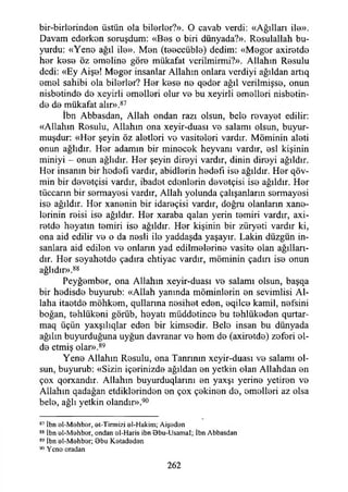 bir-birlorindon üstün ola bilorlor?». O cavab verdi: «Ağılları ile».
Davam edorkon soruşdum: «Bos o biri dünyada?». Rosulallah bu­
yurdu: «Yen© ağıl ilo». Mon (to©ccübl©) dedim: «Mogor axirotd©
hor kos© öz ©molin© gör© mükafat verilmirmi?». Allahın R©sulu
dedi: «Ey Aiş©! M©g©r insanlar Allahın onlara verdiyi ağıldan artıq
om©l sahibi ola bil©rl©r? H©r k©s© n© q©d©r ağıl verilmişs©, onun
nisb©tind© do xeyirli ©mollori olur v© bu xeyirli ©mollori nisbotin-
d© d© mükafat alır».87
İbn Abbasdan, Allah ondan razı olsun, belo r©vay©t edilir:
«Allahın Rosulu, Allahın ona xeyir-duası v© salamı olsun, buyur­
muşdur: «Hor şeyin öz alotlori v© vasitolori vardır. Möminin aloti
onun ağlıdır. Hor adamın bir min©c©k heyvani vardır, ©sİ kişinin
miniyi - onun ağlıdır. Hor şeyin dir©yi vardır, dinin diroyi ağıldır.
Hor insanın bir hodofı vardır, abidlorin h©d©fı is© ağıldır. Hor qöv-
min bir dovotçisi vardır, ibadot edonlorin dovotçisi is© ağıldır. H©r
tüccarın bir sormayosi vardır, Allah yolunda çalışanların sormayosi
is© ağıldır. Hor xan©nin bir idaroçisi vardır, doğru olanların xan©-
lorinin roisi is© ağıldır. Hor xaraba qalan yerin tomiri vardır, axi-
rotd© hoyatın tomiri is© ağıldır. Hor kişinin bir züryoti vardır ki,
ona aid edilir v© o da n©sli il© yaddaşda yaşayır. Lâkin düzgün in­
sanlara aid edilon v© onlann yad edilm©l©rin© vasit© olan ağılları­
dır. Hor soyahotd© çadıra ehtiyac vardır, möminin çadırı is© onun
ağlıdır».88
Peyğombor, ona Allahın xeyir-duası v© salamı olsun, başqa
bir hodisd© buyurub: «Allah yanında möminlerin ©n sevimlisi Al­
laha itaotd© möhkom, qullarına nosihot ed©n, ©qilc© kamil, n©fsini
boğan, t©hlük©ni görüb, hoyatı müddotinc© bu t©hlük©d©n qurtar-
maq üçün yaxşılıqlar ed©n bir kimsedir. Belo insan bu dünyada
ağılın buyurduğuna uyğun davranar v© h©m d© (axir©tdo) zofori ©l-
d©etmiş olar».89
Yen© Allahın Rosulu, ona Tanrının xeyir-duası v© salamı ol­
sun, buyurub: «Sizin içorinizd© ağıldan ©n yetkin olan Allahdan ©n
çox qorxandır. Allahın buyurduqlarını ©n yaxşı yerin© yetiren v©
Allahın qadağan etdikl©rind©n ©n çox ç©kin©n d©, ©mollori az olsa
bel©, ağlı yetkin olandır».90
87 İbn ol-M öhber, at-Tirmizi al-Hakim; Aişadan
88 İbn al-M ahbar, ondan al-Haris ibn Bbu-Usamal; İbn Abbasdan
89 İbn al-M ahbar; Bbu K atadadan
90 Ycna oradan
262
 