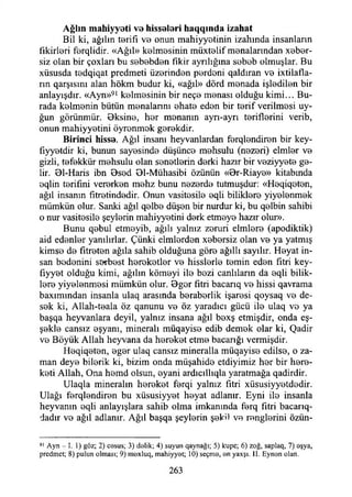 Ağlın m ahiyyeti ve hisseleri h aq q ın d a izahat
Bil ki, ağılın terifı ve onun mahiyyetinin izahında insanların
fikirleri ferqlidir. «Ağıl» kelmesinin müxtelif menalarından xeber-
siz olan bir çoxları bu sebebden fikir ayrılığına sebeb olmuşlar. Bu
xüsusda tedqiqat predmeti üzerinden perdeni qaldıran ve ixtilafla-
rın qarşısım alan hökm budur ki, «ağıl» dörd menada işledilen bir
anlayışdır. «Ayn»91 kelmesinin bir neçe menası olduğu kimi... Bu­
rada kelmenin bütün menalannı ehate eden bir terif verilmesi uy-
ğun görünmür. Bksine, her menanın ayrı-ayrı teriflerini verib,
onun mahiyyetini öyrenmek gerekdir.
B irinci hisse. Ağıl insanı heyvanlardan ferqlendiren bir key-
fıyyetdir ki, bunun sayesinde düşünce mehsulu (nezeri) elmler ve
gizli, tefekkür mehsulu olan senetlerin derki hazır bir veziyyete ge­
lir. 01-Haris ibn Bsed Bl-Mühasibi özünün «Br-Riaye» kitabında
eqlin terifini vererken mehz bunu nezerde tutmuşdur: «Heqiqeten,
ağıl insanın fitretindedir. Onun vasitesile eqli biliklere yiyelenmek
mümkün olur. Sanki ağıl qelbe düşen bir nurdur ki, bu qelbin sahibi
o nur vasitesile şeylerin mahiyyetini derk etmeye hazır olur».
Bunu qebul etmeyib, ağılı yalnız zeruri elmlere (apodiktik)
aid edenler yanılırlar. Çünki elmlerden xebersiz olan ve ya yatmış
kimse de fıtreten ağıla sahib olduğuna göre ağıllı sayılır. Heyat in­
san bedenini serbest hereketler ve hisslerle temin eden fıtri key-
fıyyet olduğu kimi, ağılın kömeyi ile bezi canlıların da eqli bilik­
lere yiyelenmesi mümkün olur. Bgor fıtri bacarıq ve hissi qavrama
baxımından insanla ulaq arasında beraberlik işaresi qoysaq ve de­
sek ki, Allah-teala öz qanunu ve öz yaradıcı gücü ile ulaq ve ya
başqa heyvanlara deyil, yalnız insana ağıl bexş etmişdir, onda eş-
şekle cansız eşyanı, minerali müqayise edib demek olar ki, Qadir
ve Böyük Allah heyvana da hereket etme bacarığı vermişdir.
Heqiqeten, eger ulaq cansız mineralla müqayise edilse, o za­
man deye bilerik ki, bizim onda müşahide etdiyimiz her bir here-
keti Allah, Ona hemd olsun, eyani ardıcıllıqla yaratmağa qadirdir.
Ulaqla mineralin hereket ferqi yalnız fıtri xüsusiyyetdedir.
Ulağı ferqlendiren bu xüsusiyyet heyat adlanır. Eyni ile insanla
heyvanın eqli anlayışlara sahib olma imkanında ferq fıtri bacarıq-
dadır ve ağıl adlanır. Ağıl başqa şeylerin şekil ve renglerini öziin-
91 Ayn - I. 1) göz; 2) casus; 3) dalik; 4) suyun qaynağı; 5) kupc; 6) zoğ, saplaq, 7) aşya,
prcdmct; 8) pulun olması; 9) maxluq, mahiyyat; 10) seçma, an yaxşı. II. Eynan olan.
263
 