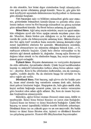 de eks etmekle, her birini diğer cisimlerden ferqli xüsusiyyetle-
rine göre ayıran cilalanmış güzgü kimidir. Nece ki, göz göre bil­
mek keyfıyyeti sayesinde özünemexsus keyfıyyetleri ve formasına
göre alından ferqlenir.
Fitri bacarığm eqle vo biliklere münasibeti gözle seyr etme­
nin, görüntünün münasibeti kimidir.Quran ve şerietin elme yiye-
lenme imkanı veren bu fıtri bacarığa münasibeti ise güneş nurunun
göze münasibeti kimidir. Bu fıtreti belece anlamaq da gerokdir.
İkinci hisse. Ağıl artıq neyin mümkün, neyin ise qeyri-müm-
kün olduğunu ayırd ede bilen uşağın zatında meydana çıxan elm-
dir. Meselen, ikinin birden çox olduğunu ve ya bir adamın eyni
vaxtda iki yerde ola bilmeyeceyini anlamaq kimi. Mütekellimler-
den biri ağıla terif vererken bunu nezerde tutaraq demişdir:«Ağıl
zeruri (apodiktik) elmlerin bir qismidir. Mümkünlerin mümkün,
mümkün olmayanların ise müemma olduğunu bilmek kimi...» O,
mahiyyot etibarilo haqlıdır. Çünki bele elmler mövcuddur ve bu
elmlere ağıl demek aydındır ki, doğrudur. Ancaq eqlin fıtreten ol­
duğunu inkar etmek ve bu elmlerden başqa, heç neyin olmadığını
demek qeyri-exlaqidir.
Ü çüncü hisse. Heyatın durumunun ve veziyyetin deyişmesi
ile elde edilenler, öyrenilenler elmdir. Çünki heyat tecrübesinden
keçmiş ve müxtelif tolimlerden terbiye almış birine adeten «ağıl-
lı» - deyirler. Kim ki bu sifetlerden mehrumdur, ona da «axmaq»,
«qafıl», «cahil» deyilir. Bu da elmlerin başqa bir növüdür ve bu
növe «ağıl» adı verilir.
D ö rd ü n cü hisse. Fitri bacarıq, eqli qüvve ele bir hedde çatır
ki, insan etraf alemde baş verenlerin sonunu derk edir, özünde
öteri şehvet hisslerini boğur. Heqiqeten de, bele güce malik olub,
keçici nefsini boğmağa cesareti çatan, işin ne netice vereceyine
göre hereket eden adam ağıllı adlanır. Bu, hom de insanı heyvan-
dan ferqlendiren xüsusiyyetdir.
Belelikle, ağılın birinci menası (hissesi) onun esası, özülü ve
menbeyidir. İkinci hisse birinci hisseye en yaxın olan budağıdır.
Üçüncü hisse ise birinci vo ikinci hisselerin budağıdır. Çünki fıtri
bacarıq ve zeruri (apodiktik) bitikler tecrübi biliklerle yekunlaşır.
Dördüncü hisse ise en yüksek qaye ve en son meyvedir. Bu halda
birinci ve ikinci hisse titreten olur, üçüncü ve dördüncü hisseler
ise çalışılaraq qazanılır. Hezreti-Oli Oleyhisselam buyurmuşdur:
264
 