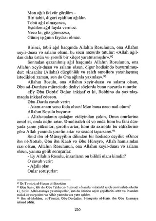 Men ağılı iki cür gördüm -
Biri tebii, diğeri eşidilen ağıldır.
Tobii ağıl olmayınca,
Eşidilen ağıl fayda vermez.
Nece ki, göz görmezse,
Güneş İşığının faydası olmaz.
Birinci, tebii ağıl haqqında Allahın Resulunun, ona Allahın
xeyir-dııası ve salamı olsun, bu sözü nezerde tutulur: «Allah ağıl­
dan daha üstün ve şerefli bir xilqet yaratmamışdır».92
Sonradan qazanılmış ağıl haqqında Allahın Resulunun, ona
Allahın xeyir-duası ve salamı olsun, diğer hedisinde buyurulmuş-
dur: «İnsanlar (Allaha) düzgünlük ve saleh emellere yaxmlaşmaq
istedikleri zaman, sen de Ona ağlınla yaxınlaş».93
Allahın Resulu, ona Allahın xeyir-duası ve salamı olsun,
Obu ed-Derdaya müraciotlo dediyi sözlerde bunu nezerde tuturdu:
«Ey Obu Derda! Oqlen inkişaf et ki, Rebbine de yaxmlaş-
maqda inkişaf edesen.
Obu-Derda cavab verir:
- Atam-anam sone feda olsun! Men buna nece nail olum?
Allahın Rosulu buyurur:
- Allah-tealanm qadağan etdiyinden çekin, Onun emrlerine
emel et, onda eqlin artar. Omelisaleh ol vo onda hom bu fani dün­
yada şanın yüksolor, şorofın artar, hem do axiretdo bu etdiklerine
göro Allah yanında şerefin artar ve seadet taparsan».94
Seid ibn el-Müseyyibin dilinden bir hedisde deyilir: «Ömor
ibn el-Xettab, Obu ibn Kaab vo Obu Hüreyre, Allah hamısından
razı olsun, Allahın Rosulunun, ona Allahın xeyir-duası ve salamı
olsun, yanma gelib soruşurlar:
- Ey Allahın Resulu, insanların en bilikli olanı kimdir?
O cavab verir:
- Ağıllı olan.
Onlar soruşurlar:
92 Bt-Tirmizi; el-1 loson el-Bosridon
92 Bbu Naim; Bli ibn Bbu Talibe zeifistinad: «İnsanlar müxte1if saleh emel sahibi olurlar
ki, bizim Allah-tealaya yaxmlaşsmlar, sen de özünde eqlin çeşidlerini artır ve insanları
m elekler cergesine ve Allah yanında uca yere qaldır».
94 İbn ei-M ehber, et-Tirmizi; Bbu-Derdadan. Homçinin el-Haris ibn Bbu (Jsamaya
istinad edilir.
265
 