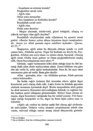 - İnsanların en mömini kimdir?
Peyğember cavab verir:
- Ağıllı olan.
Onlar yene soruşurlar:
- Bes insanların en feziletlisi kimdir?
Resulallah cavab verir:
- Ağıllı olan.
Onlar yene deyirler:
- Meğer aliconab, mürüvvetli, gözel belağetli, eliaçıq ve
yüksek mövqeyi olan ağıllı deyilmi?
Resulallah eleyhisselam onda «Quran»ın bu ayesini misal
getirir: «Bunlar hamisi yalnız dünya hayatının keçici manfaatlari-
dir. Axirat isa Allah qatında taqva sahiblari üçündür» (Quran,
43:35):95
Heqiqeten, ağıllı adam bu dünyada ehtiyac içinde ve zelil
yaşasa bele, Allahdan qorxar. Diğer bir hedisde ise deyilir ki, Pey­
ğember, Allahın ona xeyir-duası ve salamı olsun, buyurub: «Ancaq
ağıllı insan Allaha iman getirer ve Onun peyğemberlerini tesdiq
edib, Onun buyurduqlarına itaet eder».96
Görünür, «ağıl» kelmesinin kökü dilde olduğu kimi bu fıtri ba-
canğı ifade eden sözün mahiyyetinin adıdır. Zeruri biliklere ona göre
elm adı verilir ki, onlar ağılın mehsuludurlar. Nece ki, bir şeye onun
semeresine göre ad verilir. Buna göre deyilir:
«Elm - qorxudur, alim - ise Allahdan qorxan; Allah qorxusu
- elmin behresidir».
Bu halda «ağıl» kelmesi fitri menadan elave, ağılın diğer
hisselerini şerti olaraq ifade edir. Lâkin bizim bu kitabda qayemiz
sözlerin menasmı öyrenmek deyil. Bizim meqsedimiz sözü geden
bu dörd menanın (hissenin) mövcudluğunu bilmek ve «ağılın» bü­
tün bunlara şamil olduğunu göstermekdir. Birinci hisse istisna ol-
maqla, diğer hisselerin varlığında heç bir ixtilaf yoxdur. Fitri baca-
rığın varlığı heqiqetdir ve bu, diğer üç hisse üçün yalnız esas ve
temeldir.
«Ağıl» adı verilen bu elmler sanki fıtri olaraq ağıl cövherin-
de mövcuddur. Onların varlıq alemine çıxarılmasına sebeb olan
vasite, mövcud olduğu zaman ancaq yücud dünyasında görünür
95 İbn öI-M ehber
96 İbn el-M shb'er; Söid ibn oI-Müseyyibden; natamam (mürsil)
266
 