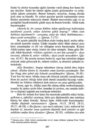 Sanki bu elmler kenardan ağılın üzerine varid olmuş her hansı bir
şey deyiller. Sanki bu elmler ağılın içinde gizlenmişler ve neha-
yetde aşkara çıxmışlar. Bunun benzeri, meselen, torpaq altında
gizli olan su kimidir. Su yalnız quyular qazılıb toplanandan sonra
hissler sayesinde müeyyen olunur. Badam meyvesinin yağı ve ya
qızılgülün leçeklerindeki gülab suyu da bunun kimidir. Allah-teala
buyurmuşdur:
«Katırla ki, bir zaman Rdbbin Adem oğullarının bellerinden
nesillerini çıxarıb, onları özlerine şahid tutaraq:97 «Men sizin
Rebbiniz deyifemmi?» - soruşmuş, onlarda: «Boli, Rebbimizsen»,-
deyd cavab vermişdiler...» (Quran, 7:172).
Bu ayede şahidlik deyilirken sözle tesdiq deyil, mehz ruhla­
rın etirafı nezerde tutulur. Çünki insanlar sözle ifade etmeyi şexs
kimi yarandıqdan ve dil var olduqdan sonra bacarmışlar. Kimisi
Allah-tealanı iqrar etmiş, kimisi de inkar etmişdir. Buna göre Bö­
yük Allah buyurub; «Onlara «göyferi ve yeri kim yaratdı?» - deyo
sorsanız, elbette ki, onlar: «Allah»,- deyo cavab verecekler» (Qu-
ran, 43:87). Bu ayenin menası budur ki, eger baş verenlere diqqet
yetirsek onda göreceyik ki, onların ruhları, iç alemleri şehadet et-
mekdedir.
«(Ey Rdsulum), hoqiqi müselman olaraq özünü dino doğru
yönelt. Allahın dinine ki, insanları onun üzerine yaratmışdır. Her
kes Haqq dini qebul ede bilecek yaradılmışdır» (Quran, 30:30).
Yeni her bir insan Allaha iman ede bilecek şekilde yaradılmışdır.
Hem de şeyleri olduğu kimi derk etmek (maarifa) bacanğı vardır.
Merifet ise Allahın vehdetini derk etmeye en yaxşı qabiliyyetdir.
Sonra, eger ki, Allaha inam fitri olaraq ruhda merkezleşmişdir,
insanlar iki qisme aynla biler: imandan üz çeviren, onu unudan kafir­
ler ve düşünce İşığında onu xatırlayan möminler.
Bele bir mömin her hansı bir meselede şahidlik etdiyi halda,
qefleten o, şahidliyi unutmuş, lâkin çox düşünmekle onu xatırlaya
bilmiş bir adam kimidir. Bunun üçün Allah-teala buyurmuşdur:
«Belke düşünüb xatırlasınlar!» (Quran, 14:25, 28:43, 28:51,
39:27, 44:58), «(Bu Quran) size nazil etdiyimiz (efe) mübarek bir
kitabdır ki, insanlar onun ayeferini düşünüb derk etsinler ve ağıl
sahihleri ondan ibret alsınlar» (Quran, 38:29), «Allahın size olan
97 Qurana göre, Allah Ademi yaratmazdan evvel, insan ruhlarını yığaraq Onun Vahid
Allah olmasına şehadet almışdır.
267
 