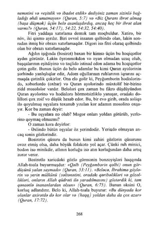 nematini ve «eşitdik va ibadet etdik» dediyiniz zaman sizinle bağ­
ladığı ehdi unutmayın» (Quran, 5:7) ve «Biz Quranı ibret almaq
(başa düşmek) üçün bele asanlaşdırdıq, ancaq heç bir ibret alan
varmı?» (Quran, 54:17), 54:22, 54:32, 54:40).
Fitri yaddaşa xatırlama demok tam meqbuldur. Xatire, bir
növ, iki qisme ayrılır. Biri ovvel insanın qelbinde olan, lâkin son­
radan itmiş bir obrazı xatırlamaqdır. Diğeri ise fıtri olaraq qelbinde
olan bir obrazı xatırlamaqdır.
Ağılın İşığında (besiret) baxan bir kimse üçün bu heqiqetler
aydın görünür. Lâkin öyrenmekden ve eyan olmadan uzaq olub,
başqalarınm eşitdiyine ve teqlide istinad eden adama bu heqiqetler
çetin gelir. Bunun üçün de bele adamlar bu kimi Quran ayelerinin
şerhinde yanlışlıqlar edir, Adem oğullarının ruhlarının iqrarını aç-
maqda çetinlik çokirlor. Ona ele gelir ki, Peyğemberin hedislerin-
do, xeberlerde (oxbar) ve Quran ayelerinde müxtolif bir-birine
zidd meseleler vardır. Beleleri çox zaman bu fikre düşdüyünden
Quran ayelerine ve hodisloro hürmetsizlikle yanaşar, oradaki de­
lilleri çox zoif ve düşük hesab eder. Bu, bir evo girib, orada soliqo
ile qoyulmuş eşyalara toxunub yıxılan kor adamın meseline oxşa-
yır. Kor bu zaman deyir:
- Bu eşyalara no olub? Meğer onları yoldan götürüb, yerlo-
rine qoymaq olmazmı?
O zaman kora deyirler:
- Bslinde bütün eşyalar öz ycrindedir. Yerinde olmayan an-
caq senin gözlerindir.
Bosiretin qüsuru da bunun kimi zahiri gözlorin qüsurunu
evez etmiş olsa, daha böyük folakote yol açar. Çünki ruh minici,
beden ise minikdir, atlının korluğu ise atın korluğundan daha artıq
zeror verer.
Bosiretle xaricdeki gözle görmenin benzoyişleri haqqmda
Allah-teala buyurmuşdur: «Qelb (Peyğemberin qelbi) onun gör-
düyünü yalan saymadı» (Quran, 53:11). «Belece, İbrahime göyle-
rin ve yerin mülkünü (seltenetini, oradaki qeribelikleri. ve güzel­
likleri, onların Allah qiidreti ile yaradılmasını) gösterdik ki, tam
qenaetle inananlardan olsun» (Quran, 6:75). Bunun eksini O,
korluq adlandırır. Belo ki, Allah-teala buyurur: «Bu dünyada kor
olanlar axiretde de kor olar ve (haqq) yoldan daha da çox azar»
(Quran, 17:72).
268
 