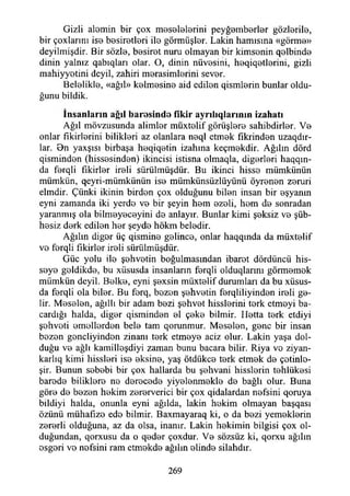 Gizli alomin bir çox meselelerini peyğ0mb0rİ0r gözlerile,
bir çoxlarını is© b0sir©tİ0ri ilo görmüşlor. Lâkin hamısına «görmo»
deyilmişdir. Bir sözle, bosirot nuru olmayan bir kimsonin q0İbind©
dinin yalnız qabıqları olar. O, dinin nüvosini, heqiqetlerini, gizli
mahiyyotini deyil, zahiri morasimlorini sevor.
Beloliklo, «ağıl» kolmosino aid edilon qismlorin bunlar oldu­
ğunu bildik.
İn san la rın ağıl h aresin d e fikir ay rılıq ların ın izahatı
Ağıl mövzusunda alimlor müxtolif görüşloro sahibdirlor. Vo
onlar fıkirlorini biliklori az olanlara noql etmok fıkrindon uzaqdır-
lar. Bn yaxşısı birbaşa hoqiqotin izahına keçmokdir. Ağılın dörd
qismindon (hissosindon) İkincisi istisna olmaqla, digorlori haqqın-
da forqli fıkirlor iroli sürülmüşdür. Bu ikinci hisso mümkünün
mümkün, qeyri-mümkünün iso mümkünsüzlüyünü öyronon zoruri
elmdir. Çünki ikinin birden çox olduğunu bilon insan bir eşyanın
eyni zamanda iki yerde vo bir şeyin hem ozoli, hem do sonradan
yaranmış ola bilmoyecoyini do anlayır. Bunlar kimi şeksiz vo şüb-
hesiz dork edilon hor şeyde hökm beledir.
Ağılın digor üç qismine golinco, onlar haqqmda da müxtelif
vo forqli fikirler iroli sürülmüşdür.
Güc yolu ilo şehvotin boğulmasından ibarot dördüncü his­
seye geldikde, bu xüsusda insanların forqli olduqlarmı görmomok
mümkün deyil. Bolko, eyni şoxsin müxtolif durumları da bu xüsus-
da ferqli ola biler. Bu forq, bozon şohvotin forqliliyindon ireli ge­
lir. Meselen, ağıllı bir adam bezi şehvet hisslerini terk etmeyi ba-
cardığı halda, diğer qisminden el çeke bilmir. Hetta terk etdiyi
şehveti emellerden bele tam qorunmur. Meselen, gene bir insan
bezen gencliyinden zinanı terk etmeye aciz olur. Lâkin yaşa dol­
duğu ve ağlı kamilleşdiyi zaman bunu bacara bilir. Riya vo ziyan-
karlıq kimi hissleri ise eksine, yaş ötdükce terk etmek de çetinle­
şir. Bunun sebebi bir çox hallarda bu şehvani hisslerin tehlükesi
barede biliklere ne derecede yiyelenmekle de bağlı olur. Buna
göre de bezen hekim zererverici bir çox qidalardan nefsini qoruya
bildiyi halda, onunla eyni ağılda, lâkin hekim olmayan başqası
özünü mühafıze ede bilmir. Baxmayaraq ki, o da bezi yemeklerin
zererli olduğuna, az da olsa, inanır. Lâkin hekimin bilgisi çox ol­
duğundan, qorxusu da o qeder çoxdur. Ve sözsüz ki, qorxu ağılın
esgeri vo nofsini ram etmekde ağıhn elinde silahdır.
269
 