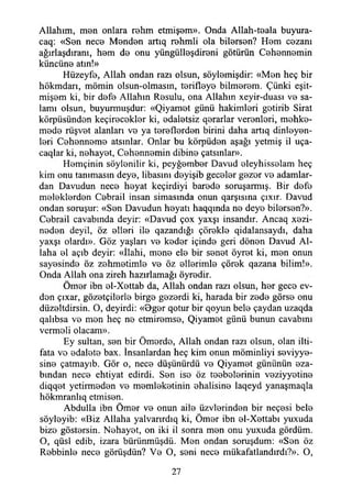 Allahım, men onlara rehm etmişem». Onda Allah-teala buyura-
caq: «Sen nece Menden artıq rehmli ola bilersen? Hem cezanı
ağırlaşdıranı, hem de onu yüngülleşdireni götürün Cehennemin
küncüne atın!»
Hüzeyfe, Allah ondan razı olsun, söylemişdir: «Men heç bir
hökmdarı, mömin olsun-olmasm, terifleye bilmerem. Çünki eşit-
mişem ki, bir defe Allahın Resulu, ona Allahın xeyir-duası ve sa­
lamı olsun, buyurmuşdur: «Qiyamet günü hakimleri getirib Sirat
körpüsünden keçirecekler ki, edaletsiz qerarlar verenleri, mehke-
mede rüşvet alanları ve ya tereflerden birini daha artıq dinleyen­
leri Cehenneme atsınlar. Onlar bu körpüden aşağı yetmiş il uça-
caqlar ki, nehayet, Cehennemin dibine çatsınlar».
Hemçinin söylenilir ki, peyğember Davud eleyhisselam heç
kim onu tanımasın deye, libasım deyişib geceler gezer ve adamlar­
dan Davudun nece heyat keçirdiyi barede soruşarmış. Bir defe
meleklerden Cebrail insan simasında onun qarşısına çıxır. Davud
ondan soruşur: «Sen Davudun heyatı haqqında ne deye bilersen?».
Cebrail cavabında deyir: «Davud çox yaxşı insandır. Ancaq xezi-
neden deyil, öz elleri ile qazandığı çörekle qidalansaydı, daha
yaxşı olardı». Göz yaşları ve keder içinde geri dönen Davud Al­
laha el açıb deyir: «îlahi, mene ele bir senet öyret ki, men onun
sayesinde öz zehmetimle ve öz ellerimle çörek qazana bilim!».
Onda Allah ona zireh hazırlamağı öyredir.
Ömer ibn el-Xettab da, Allah ondan razı olsun, her gece ev­
den çıxar, gözetçilerle birge gezerdi ki, harada bir zede görse onu
diizeltdirsin. O, deyirdi: «öger qotur bir qoyun bele çaydan uzaqda
qalıbsa ve men heç ne etmiremse, Qiyamet günü bunun cavabını
vermeli olacam».
Ey sultan, sen bir Ömerdo, Allah ondan razı olsun, olan ilti­
fata ve edalete bax. İnsanlardan heç kim onun möminliyi seviyye-
sine çatmayıb. Gör o, nece düşünürdü ve Qiyamet gününün eza-
bından nece ehtiyat edirdi. Sen ise öz teebelerinin veziyyetine
diqqet yetirmeden ve memleketinin ehalisine laqeyd yanaşmaqla
hökmranlıq etmisen.
Abdulla ibn Ömer ve onun aile üzvlerinden bir neçesi bele
söyleyib: «Biz Allaha yalvarırdıq ki, Ömer ibn el-Xettabı yuxuda
bize göstersin. Nehayet, on iki il sonra men onu yuxuda gördüm.
O, qüsl edib, izara bürünmüşdü. Men ondan soruşdum: «Sen öz
Rebbinle nece görüşdün? Ve O, seni nece mükafatlandırdı?». O,
27
 