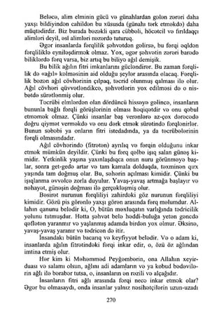 Beloce, alim elminin gücü v© günahlardan g0İ0n Z0r0ri daha
yaxşı bildiyindon cahild0n bu xüsusda (günahı t0rk etm0kd0) daha
müqt0dirdir. Biz burada b0Z0kli qara cübb0İi, höcotcil V0 fınldaqçı
alimleri deyil, 0si alimleri nezerde tuturuq.
0ger insanlarda ferqlilik şehvetden gelirse, bu ferqi eqlden
ferqlilikle eynileşdirmek olmaz. Yox, eger şehvetin zereri barede
biliklerde ferq varsa, biz artıq bu biliye ağıl demişik.
Bu bilik ağılın fıtri imkanlarını güclendirer. Bu zaman ferqli-
lik de «ağıl» köhnesinin aid olduğu şeyler arasında olacaq. Ferqli-
lik bezen ağıl cövherinin çılpaq, tecrid olunmuş qalması ile olur.
Ağıl cövheri qüvvetlendikce, şehvetlerin yox edilmesi de o nis-
betde süretlenmiş olur.
Tocrübi elmlerden olan dördüncü hisseye gelince, insanların
bununla bağlı ferqli görüşlerinin olması heqiqetdir ve onu qebul
etmemek olmaz. Çünki insanlar baş verenlere az-çox derecede
doğru qiymet vermekde ve onu derk etmek süretinde ferqlenirler.
Bunun sebebi ya onların fitri istedadında, ya da tecrübelerinin
ferqli olmasındadır.
Ağıl cövherinde (fıtreten) ayrılıq ve ferqin olduğunu inkar
etmek mümkün deyildir. Çünki bu ferq qelbe işıq salan güneş ki­
midir. Yetkinlik yaşma yaxmlaşdıqca onun nuru görünmeye baş­
lar, sonra get-gede artar ve tam kamala dolduqda, texminen qırx
yaşında tam doğmuş olar. Bu, seherin açılması kimidir. Çünki bu
işıqlanma evvelce zorla duyulur. Yavaş-yavaş artmağa başlayır ve
nehayet, güneşin doğması ile gerçekleşmiş olur.
Besiret nurunun ferqliliyi zahirdeki göz nurunun ferqliliyi
kimidir. Gözü pis görenle yaxşı gören arasında ferq melumdur. Al­
lahın qanunu beledir ki, O, bütün mexluqatm varlığında tedricilik
yolunu tutmuşdur. Hetta şehvet bele heddi-buluğa yeten gencde
qefleten yaranmır vo yaşlanmış adamda birden yox olmur. Bksine,
yavaş-yavaş yaranır ve tedricen de itir.
İnsandaki bütün bacarıq ve keyfıyyet beledir. Ve o adam ki,
insanlarda ağılın fıtretindeki ferqi inkar edir, o, özü öz ağlından
imtina etmiş olur.
Her kim ki Mehemmed Peyğemberin, ona Allahın xeyir-
duası ve salamı olsun, ağlını adi adamların ve ya kobud bedevile­
rin ağlı ile beraber tutsa, o, insanlann en rezili ve alçağıdır.
İnsanların fıtri ağlı arasında forqi nece inkar etmek olar?
9ger bu olmasaydı, onda insanlar yalnız nesihetçilerin uzun-uzadı
270
 