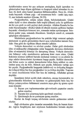 öyüdlerinden sonra bir şey anlayan axmaqlara, kiçik işareden ve
gösterişden başa düşen ağıllılara vo hoqiqeti tehsil almadan öz ze­
kası ile derk eden kamil insanlara bölünmezdiler. Nece ki, Allah-
teala buyurub: «Onun yağı - od toxunmasa bele - sanki işıq saçır.
O, nur üstünde nurdur» (Quran, 24:35).
Peyğemberler, onlara salam olsun, belelerindendir. Çünki
onlar öyüd ve ders almadan ilahi teqlid (ilham) yolu ile qelblerin-
de bir çox gizli ve sirli şeyleri derk etmişler. Allahın Resulu bu ba-
rede buyurmuşdur: «Ruhul-Qüds (Cebrail) menim qelbime bunlan
buyurdu: «İstediyin kimseni sev, sonunda ondan aynlacaqsan. İste-
diyin qeder yaşa, sonunda öleceksen. İstediyin emeli et, sonunda
qarşılığını alacaqsan».
Meleklerin peyğemberlere bu şekilde bilgi vermesi qulaqla
dinlemek ve gözle görmekden ibaret açıq vehylerden tamam f e r ­
lidir. Ona göre de «qelbine ilham etmek» adlanır.
Vehyin dereceleri ve növleri çoxdur. Onlar gizli elmlerden
(iİm el-mükaşefa) olduğundan onlar haqqında davranış elmlerinin
(ilm el-müameie) kömeyi ile danışmaq olmaz. Vehyin derecele­
rini bilmeyi vehy mertebesine qalxmaq kimi zenn etme. Çünki
hekimin xesteye sehheti barede melumat vermesi ve ya alimin fa-
siqe edalet derecelerini öyretmesi başqa şeydir. Sehhet derecele­
rini bilen xeste ve edalet derecelerini bilen fasiq sehhet ve eda-
letden uzaq ola da bilir. Bilmek ayrı şeydir, bilinenin varlığı ayrı
bir şeydir. Peyğemberlik haqqında (nübüvve) ve övliyalıq haqqm-
da (vilaye) bilen her kes peyğember ve ya Övliya deyildir. Teqvanı
ve onun inceliklerini bilen her kes de mütteqi, Allahdan qorxan
deyildir.
İnsanların özleri ayılıb derk edenlere, ancaq öyrenmekle ve
gösterilmekle bilenlere ve öyretme ve gösterişlerle bele heç bir
biliye yetmeyenlere bölünmesi erazinin suya göre üç qisme ayrıl­
ması kimidir:
1) Suyun çox toplanmasından qüvvetlenib çeşmeler emele
gelen eraziler;
2) Suyunu üze çıxarmaq üçün qazılmalı eraziler;
3) Qazılmaqla da su çıxmayan quraq eraziler.
Bunlar da ferqli torpaq növlerinin emele gelmesine sebeb
olurlar.
0qii cövherine göre insanlar arasındaki ferq de bunun kimi­
dir. Ağılın ferqliliyine dair söylenen hedislerden birinde deyilir:
271
 