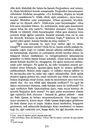 «Bir defe Abdullah ibn Salam bu barede Peyğembere sual vermiş-
di, Orşin böyüklüyü barede soruşmuşdu. Peyğember buyurmuşdur:
«Melekler Allahdan soruşdular: «Ya Rebbimiz, Orşden de böyük
bir şey yaratdınızmı?». Allah: «Beli, ağılı yaratdım»,- deye buyur­
muşdur. Melekler yene soruşmuşlar: «Onun qiymetini, böyüklü-
yünü ne ile ölçmek olar?». Allah-teala yene buyurmuşdur: «Heç
kim onun ölçüsünü bilmez. Ey meleklerim, sizde qum denelerinin
sayını bilen bir elm varmı?». Melekler demişler: «Xeyr». Onda
Böyük ve Qüdretli Allah buyurmuşdur: «Men qum deneleri kimi
çoxsaylı ferqli ağıllar yaratdım. İnsanlar arasında elesi var ki, ona
bir denecik, kimisine üç-dörd, kimisine fırqle,98 kimisine de bir
(gemi) yükü qeder, kimine bundan da artıq verdim».99
Bger sen soruşsan ki, niye bezi sufiler ağıl ve idraki
(meql)lü0 mezemmet edirler? Onda bil ki, bunun sebebi ondadır ki,
insanlar «ağıl» (eql) ve «idrak» (meql) adlarını mübahise edenle­
rin barışmazlığı, diğerine öz yanlışlarım etirafa mecbur etmesi ile
müşayiet olunan «mübahise» ve «sözgüleşdirme» anlayışlarına
getiribler ve bütün bunlar kelam senetidir. Onlar özleri üçün etiraf
etmek halında deyiller ki, «heqiqeten, biz ağılın müeyyen edilme­
sinde sehv etmişik». Ne qeder ki, bu sehv teyinetme onların qel-
binden siline bilmeyib, ağızdan-ağıza keçib ve onların qelbinde
möhkemlenib. Belece onlar «ağılı» ve «idraki» rüsvay edibler ve
bu rüsvayçılıq odur ki, onlar onu «ağıl» adlandırıblar. Gizli ağılın
(besire) İşığına gelince ise, onun vasitesile uca Allah ve onun elçi­
lerinin doğruluğu etiraf olunur, onda bu mezemmeti nece tesevvür
etmek olar. Axı uca Allah ağılı Quranda terifleyir?! Ve eger bu
dünya mezemmet olunursa, onda bundan sonra ne teriflemek? Ve
eger teriflenen İlahi Qanunlardırsa (şer), onda neyin kömeyi ile
şerietin heqiqiliyi derk olunur? Ve eger şeriet mezemmet olunan
ağıl vasitesile derk olunursa - hansına ki, güman edilmir - onda
axı İlahi Qanun da belece mezemmetlenecek. Ona diqqet ver­
meye deymez ki, kimse deyir: «İlahi Qanun doğruluğun görülmesi
ile derk olunur (eyn el yeqin- idrakin ikinci merhelesi, heqiqetin
görünmesi, sufi anlamında dindarlığın ikinci merhelesi) ve inamın
İşığı ile, ağıl vasitesile yox, başqa sözle, biz ağıl deyende onu ne-
98 Firq done il© ölçülen şeyleri ölçmek üçün qab.
99 İbn el-M ohbor, Bnas ibn Malikdon. Tirmizi «Bn-Nevadire» eserinde de qısa şekilde
verir.
100 Derk olunan
272
 