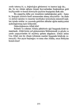 zordo tuturuq ki, o, doğruluğun görünmesi vo inamın İşığı dea*
dir, bu ise Adem oğlunu (insan) heyvanlardan ferqlendiren gizli
keyfiyyetdir ve bunun kömeyile şeylerin heqiqetini derk edir.
Bu çaşqınlıq daha çox insanların nadanlığından gelir - hansı
ki, heqiqeti sözlerin herfı menasından almaq isteyirdiler - bu ifade
ve sözleri işleden ve insanlar terefınden temrinlerin müxtelif izah­
ları içinde azdılar ve yuxarıda getirilen sübutlar ağılın mahiyyetini
aydınlaşdırmaq üçün kifayetdir.
Daha doğrusunu Allah bilir!
Rehmli ve rohman Allaha şükürlerle ağıl haqqında kitab ta­
mamlandı. Allah bizim yol gösterenimiz Mehemmedi ve göyde ve
yerde yaşayanlardan öz seçilmiş qulunu alqışlasın. (Onun ardını
Uca Allah izni ile «İnam teriminin esasları haqqmda kitab»da ve-
receyik). Her şeyin başlanğıcı ve sonu olan Allaha, onun Birliyine
hemd olsun!
273
 