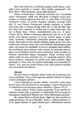 Bele neql edirler ki, el-Belxinin qardaşı xelife Harun er-Re-
şidin yanına gelende, o soruşur: «Sen zahidin qardaşısan?». 31-
Belxi deyir: «Men qardaşam, ancaq zahid deyilem».
Harun er-Reşid deyir: «Mene bir meslehet ver». Cavabında''
eşidir: «Heqiqeten, Allah seni 3bu-Bekr es-Sadiqin yerine qoy-
muşdur ve senden doğruluq teleb edir. O, sene Ömer el-Feruqun
mövqeyini vermiş ve senden heqiqoti yalandan ayırmağı teleb
edir. O, seni Osman Zynnureynin yerinde oturtmuş ve senden
onun kimi sade ve eliaçıq olmağı teleb edir. O, 31i ibn 3bu Tali­
bin yerini sene vermişdir ve senden elm ve edalet teleb edir». Ha­
run er-Reşid deyir: «Mene meslehetlerini artıq et». O deyir:
«Yaxşı. Bil ki, Allahın Cehennem adlanan bir yeri var ve O, seni
hemin yerin qapıçısı qoymuş ve üç şey: xezine, qamçı ve qılmc
verib, insanların Cehenneme girmesinin qarşısını almağı tapşır-
mışdır. Buna göre de kim ehtiyac üzünden qapına gelse, ona xezi-
nenden pay vermeye etiraz etme, kim Rebbinin buyurduğuna qarşı
getse, onu qamçı ile cezalandır ve kim de nahaqdan adam öldürse,
onu merhumun yaxın qohumu icaze vererse, bu qılıncınla edam et.
3ger sen öz Rebbinin emrini yerine yetirmesen, onda axiretde Ce­
hennem sakinlerinin başçısı olacaqsan». Harun er-Reşid deyir:
«Mene daha bir neçe meslehet ver». O, cavabında söyleyir: «Sen
suyun menbeyi, canişinler ise senden axan kiçik çaylardır. 3ger
qaynaqda su temiz olsa, bu çayların bulanıqlığı ona maneçilik tö-
retmez. Yox, eger bu menbe bulanıq olsa, onda çayların temizliyi
bele ona kömek ede bilmez».
Bhvalat
Bir defe Harun el-Reşidle Abbas Fudeyl ibn İyyada baş çek­
meye yollanırlar. Onun evinin qapısına çatanda Fudeylin bu Quran
ayesini oxuduğunu eşidirler:
«Yoxsa dünyada pis amaller edanlar (axiratda) onları iman
gatirib yaxşı işler göranlarla bir tutacağımızı, onların hayatlarının
va ölümlerinin eyni olacağını güman edirdilar» (Quran, 45:21).
Ayenin menası: Yoxsa, yanlış iş görenler ve pis emeller tö-
redenler onlann xeyir iş görenler ve möminlerle bir seviyyede tu-
tulacaqlarmı düşünürler? 31bette yox. Onlar fikirlerinde yanılırlar.
Bu zaman Harun er-Reşid deyir: «3ger biz bura nesihet al­
mağa gelmişikse, bu ele kifayetdir». Sonra o, Abbasa gösteriş ve­
rir ki, qapını döysün. O, qapını döyüb deyir: «Möminlerin emirine
29
 