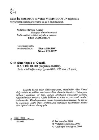 Az.
Q 44
Kitab îsa N0C0FOV vs Vidadi M0MM0DOVUN tsşsbbüsü
vs yardımı ssasında tsrcüms vs çap olunmuşdur.
Redaktör: Bayram Ağaycv
fılologiya elmteri namizodi
Badii tartibat va illüstrasiyaların rassamı:
Fikrat 0LGKB0ROV
Azarbaycan dilirıa
tarcüma edanlar: Elçin ABBASOV
Nizami V0LİYEV
Q 44 9bu Hamid el-Qezali.
İLAHİ BİLİKLGR (seçilmiş eserler).
Bakı, «Adiloğlu» neşriyyatı-2006. 296 soh. (5 şekil)
Kitabda böyük İslam ilahiyyatçı-alimi, mütafakkiri dbu Hamid
al-Qazalinin an miihüm aşari olan «Dini elmlarin dirçalişi» (İlahiyyatın
intibahı) asarindan iki fasil, Sultan Malikşaha müraciatla yazılmış
«Hökmdarlara nasihat», «îlahi biliklar» va «Nur taxçası» adlı asarlari
toplanmadır. M in ila yaxın bir zaman keçmasina baxmayaraq, bu asarlar
öz mazmunu, ahata etdiyi problemlarin mahiyyati baxımından müasir
dövr üçün da aktual olaraq qalır.
~ 4322110018
Q -------------------qrıflı noşr
121-2006 © İsa Nocofov, 2006
© Vidadi M ammodov, 2006
© “Adiloğlu” neşriyyatı, 2006
 