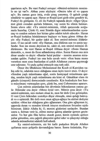 qapılannı aç!». Bu vaxt Fudeyl soruşur: «Bmirol-möminin menim­
le ns işi var?». Abbas yen© söyİ0yir: «Bmir© tabe ol vo qapını
aç!». Bu zaman gec© imiş, evd© çıraq yanırmış. O qalxıb çırağı
söndürür v© qapmı açır. Harun ©r-R©şid iç©ri girib ©lini gezdirir ki,
Fudeyl il© görüşsün. O, ©li il© Fudeyli tapanda deyir: «0g©r Qiya-
m©t günü cezadan qurtula bilm©s©, vay s©nin bu ©linin halına».
Sonra ©lav© edir: «Ya ©mirol-möminin, Allah qarşısında sorğu-
suala hazırlaş. Çünki O, s©ni Siratda dig©r müs©lmanlardan ayıra-
caq v© s©nd©n onların h©r birin© gör© ©dal©t t©l©b ed©c©k». Harun
©r-R©şid b©rkd©n hÖnkürmey© başlayır v© bunu gör©n Abbas de­
yir: «Ey Fudeyl, bir q©d©r sakit ol. S©n ©mir©l-mömini öldürür­
sen». O is© cavab verir: «Ey Haman, onu öldüren s©n v© s©nin tay-
fandır. S©n is© m©n© deyirs©n ki, sakit ol, s©n ©mir©l-mömini öl-
dürürson». Bu vaxt Harun ©r-R©şid Abbasa deyir: «S©n© Haman
dem©kl©, o, m©ni do fıron adlandırmış oldu». Sonra Harun ona min
dinar uzadır v© deyir: «Bunlar halal puldur - monim anamın mira­
sından qalıb». Fudeyl is© ona bel© cavab verir: «S©n bunu m©n©
ver©rk©n mon son© bunlardan ©1 ç©kib Allahının yanına qayıtmağı
©mr edir©m». V© pulu q©bul etmoyib onu t©rk edir.
Öm©r ibn Bbdüloziz M©h©mm©d ibn K©ob ©1-Kurzid©n xa-
hiş edir ki, ©dalotin nec© olduğunu onun üçün t©svir etsin. O deyir:
«Sondon yaşlı müselmana oğul, sonl© homyaşıd müselmana qar-
daş, s©nd©n kiçik yaşlı müselmana ata kimi ol. Günahkar olanı öz
günahı (cinayeti) d©r©c©sind© cezalandır. Kin boslediyin h©r han-
sı müsolmanı vurmaqdan qorx, çünki bu, s©ni Cehennem© aparar».
Çox mömin adamlardan biri dövrünün hökmdannın yanma ge­
lir. Hökmdar ona deyir: «Men© öyüd ver». Mömin ş©xs deyir: «Ya
©mirel-möminin, siz© molum olsun ki, m©n bir dof© Çin© getmişdim.
O vaxt Çinin hökmdan xost©liy© düçar olmuşdu, onun qulağı batmış-
dı v© o eşitmirdi. Bir dof© m©n onun ağlaya-ağlaya bu sözlori dediyini
eşitdim: «Men kar olduğuma gör© ağlamıram. Ona gör© ağlayıram ki,
qapımda duran v© m©nd©n kömok istoyon mozlumun feryadını eşid©
bilmirom. Şükür Allaha ki, O, monim gözlerimi saxlayıb». Bundan
sonra o, f©rman verir ki, zülm© moruz qalmış adamlar qırmızı geyin-
sinlor. V© hor gün filin belin© oturub gozor, kimin ©ynind© qırmızı
paltar görerdis©, onu çağınb şikayotini qebul ed©r v© şikayetçi olduğu
adamla münasibotini ©daletli h©ll ederdi.
Ey ©mirol-möminin, siz bir kafir padşahın Böyük Allahın
qullarına nec© ş©fq©tl© davrandığına baxın. Sonra özünüzün, Pey-
30
 