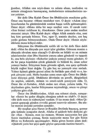 ğember, Allahın ona xeyir-duası vo salamı olsun, neslinden ve
mömin olmağınıza baxmayaraq, teebelerinize münasibetinize ne-
zer yetirin».
Bir defe Bbu Kulab Ömer ibn Bbdülezizin meclisine gelir.
Ömer ona buyurur: «Mene meslehet ver». O deyir: «Adem eley-
hisselamdan bu günümüzedek senden başqa xelife qalmamışdır».
Ömer deyir: «Mene daha bir neçe nesihet ver». O cavab verir:
«Sen birinci xelifesen ki, öleceksen». Ömer yene ondan nesihet
etmesini isteyir. Bbu Kulab deyir: «Bger Allah seninle olsa, seni
heç kim qorxuda bilmez. Yox, eger O, seninle deyilso, sen heç
yerde gizlene bilmeyeceksen». Onda Ömer deyir: «Senin söyle­
diklerin mene kifayet etdi».
Süleyman ibn Bbdiilmalik xelife idi ve bir defe fikre dalıb
dedi: «Men bu dünyada çox xeyir işler gördüm. Göresen menim o
dünyada ehvalim nece olacaq?» O dövrün en bilikli ve en mömin
adamlarından olan Bbu Hazimin yanma adam gönderdi ve tapşırdı
ki, ona bele söylesin: «Seherler yediyin yemeyi mene gönder». O
da bir parça kepekden çörek gönderdi ve bildirdi ki, onun seher
yemeyi budur. Süleyman bunu görende ağladı, ona qarşı qelbinde
böyük reğbet hissi doğdu. Üç gün heç ne yemeyib oruç saxladı.
Yalnız üçüncü günün gecesi ailesi ile birlikde şam eledi ve o, ke­
pek çöreyini yedi. Mehz bundan sonra onun oğlu Ömer ibn Bbdü-
leziz dünyaya geldi. Bbdüleziz dövrünün en şerefli, düzgünlüyü
ile seçilen, edaletli, mömin ve emeli-saleh şexsiyyeti oldu. O,
Ömer ibn el-Xettabın, Allah ondan razı olsun, yolunu tutdu. Ve
deyilenlere göre, bunlar Süleymanın xeyirxahlığı, orucu ve çöreyi
yediyine göre olub.
Ömer ibn Bbdülezizden, Allah ona rehmet elesin, soruşur­
lar: «Senin bu qeder düzgün olmağına sebeb ne olub?». O deyir:
«Bir defe men öz xidmetçimi vurdum. O ise mene dedi: «Men Qi-
yamet qopacağı günden evvelki geceni tesevvür edirem». Bu söz­
ler menim üreyimi yerinden oynatdı».
Bir meşhur şexs Harun er-Reşidin Brefatda başıaçıq, qızmar
gün üstünde ayaqyalın durub, Allaha el qaldırıb bele dediyini gö­
rür: «Sen - Sensen, men ise menem. Menim xasiyyetim her gün
Şenin itaetinöen çıxmaq, Senin xasiyyetin mene her gün Senin
Bfvin ve Rehminle qayıtmaqdır». Bunu gören hemin adam dedi:
«Qüdretli yerin her şeye qadir göyler qarşısında itaetine baxın!».
31
 