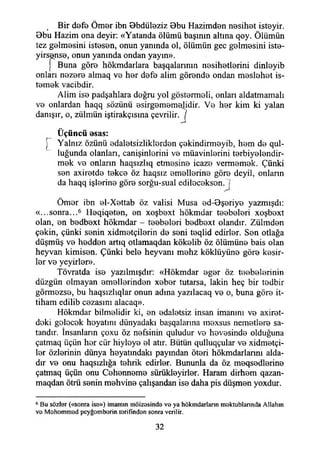 Bir defe Ömer ibn Bbdüleziz Bbu Hazimden nesihet isteyir.
Bbu Hazim ona deyir: «Yatanda ölümü başının altına qoy. Ölümün
tez gelmesini istesen, onun yanında ol, ölümün gec gelmesini iste-
yirsense, onun yanında ondan yayın».
j Buna göre hökmdarlara başqalannın nesihetlerini dinleyib
onları nezere almaq ve her defe alim görende ondan meslehet is­
temek vacibdir.
Alim ise padşahlara doğru yol göstermeli, onları aldatmamak
ve onlardan haqq sözünü esirgememelidir. Ve her kim ki yalan
danışır, o, zülmün iştirakçısına çevrilir. J
• •
Üçüncü esas:
[ Yalnız özünü edaletsizliklerden çekindirmeyib, hem de qul-
luğunda olanları, canişinlerini ve müavinlerini terbiyelendir-
mek ve onların haqsızlıq etmesine icaze vermemek. Çünki
sen axiretde tekçe öz haqsız emellerine göre deyil, onlann
da haqq işlerine göre sorğu-sual edileceksen.!
Ömer ibn el-Xettab öz valisi Musa ed-Bşeriye yazmışdı:
«...sonra...6 İIeqiqeten, en xoşbext hökmdar teebeleri xoşbext
olan, en bedbext hökmdar - teebeleri bedbext olandır. Zülmden
çekin, çünki senin xidmetçilerin de seni teqlid edirler. Sen otlağa
düşmüş ve hedden artıq otlamaqdan kökelib öz ölümüne bais olan
heyvan kimisen. Çünki bele heyvanı mehz köklüyüne göre kesir­
ler ve yeyirler».
Tövratda ise yazılmışdır: «Hökmdar eger öz teebelerinin
düzgün olmayan emellerinden xeber tutarsa, lâkin heç bir tedbir
görmezse, bu haqsızlıqlar onun adına yazılacaq ve o, buna göre it-
tiham edilib cezasını alacaq».
Hökmdar bilmelidir ki, en edaletsiz insan imanını ve axiret-
doki gelecek heyatmı dünyadaki başqalarma mexsus nemetlere sa­
tandır. İnsanların çoxu öz nefsinin quludur ve hevesinde olduğuna
çatmaq üçün her cür hiyleye el atır. Bütün qulluqçular ve xidmetçi-
ler özlerinin dünya heyatındakı payından öteri hökmdarlannı alda­
dır ve onu haqsızlığa tehrik edirler. Bununla da öz meqsedlerine
çatmaq üçün onu Cehenneme sürükleyirler. Haram dirhem qazan-
maqdan ötrü senin mehvine çalışandan ise daha pis düşmen yoxdur.
6 Bu sözlor («sonra ise») imamın möizosinde ve ya hökmdarlann m ektublannda Allahın
ve Mohommod pcyğomborin torifinden sonra verilir.
32
 