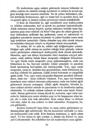 Öz teebelerine qarşı adaleti gözlemek isteyen hökmdar öz
nöker-naibine de edaletli olmağı öyretmeli ve onlara öz arvad-uşa-
ğma baxdığı kimi nezaret etmelidir. Bu da yalnız hökmdarın eda-
leti könlünde besleyeceyi, ağıl ve imanı kef ve qezebin deyil, kef
ve qezebi ağlın ve imanın esirine çevireceyi zaman mümkündür.
O hem de bilmelidir ki, ağıl meleklerle eyni mahiyyetden
ve Allahın ordusundan, kef ve qezeb ise şeytanın leşkerindendir.
Allah ordusunu arxaya keçirib, şeytan ordusunu önünde tutan baş-
qalarına qarşı nece edaletli ola biler? Ona göre de edalet güneşi bi­
rinci hökmdarın qelbinde baş qaldırmalı, sonra ev sakinlerini ve
padşahın yaxınlannı nuruna boyamalı ve yalnız bundan sonra onun
İşığı teebelere çatmalıdır. Güneş olmadan işıq elde etmek isteyen
ise mümkün olmayanı isteyir ve elçatmaz olanın arzusundadır.
Ey sultan, bil ve anla ki, edalet eqli dolğunluqdan yaranır.
Dolğun eqle sahib olmaq ise şeyleri olduğu kimi görmek, onların
xarici görünüşüne aldanmayıb mahiyyetini derk etmek demekdir.
Meselen, eger sen dünya heyatından öteri insanlara eziyyet edir-
sense, onda mütleq bunda hansı meqsedin olduğunu bilmelisen.
Ve eger burda senin meqsedin yaxşı qidalanmaqdırsa, onda sen
bilmelisen ki, bu, heyvani istekdir. Çünki yemekde ve içmekde
hedd tanımamaq heyvanlara aid xüsusiyyetdir. Yox, eger senin
meqsedin, tutaq ki, ipekden don geymekdirse, onda bilmelisen ki,
sen kişi cildinde bir qadınsan. Çünki özünü bezemek ve yüngüllük
qadın işidir. Yox, eger senin meqsedin düşmene qezebini tökmek-
dirse, onda sen - insan cildinde vehşisen. Yox, eger sen bununla
insanların sene xidmet etmesine çalışırsansa, onda sen özünü ağıllı
göstermek isteyen axmaqsan. Çünki ağıllı olsaydın, bilerdin ki,
sene xidmet edenler eslinde öz qarmlarına ve öz isteklerine qulluq
edenlerdir. Ve eslinde onların xidmeti ve itaeti sene deyil, özleri-
nedir. Bunun göstericisi olaraq deyek ki, meselen, eger onlar eşit­
seler ki, hakimiyyet senin elinden çıxır ve bir başqasının eline ke-
çir, ele o anda seni terk edecekler. Kim onlara dinar ve dirhem
ved etse, onlar da ona xidmet ve itaet edecekler. Heqiqeten, bu,
çox gülüncdür.
Şeylere herterefli baxa bilen ve onun zahiri görünüşüne al-
danmayanlar ağıl sahihleridir. Biz bu meseleleri söyledik ve onla­
rın mahiyyetini izah etdik. Kim bunlara inanmırsa, o, ağıllı adam
deyil. Ve her kimin ki ağlı yoxdur, o, dindar ola bilmez ve onun
yeri Cehennemdir. Bu sebebden her cür xoşbextliyin esası ağıldır.
33
 