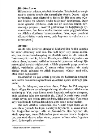 J)ördüncü esas
Hökmdarlar, adeten, tekebbürlii olurlar. Tekebbürden ise qi-
sasa ve qezebe sebeb olan narazılıqlar töreyir. Qezeb - ağlın
şer ruhudur, onun düşmeni ve faciesidir. Biz bunu artıq «Qe-
zeb kitabı» ve «Zererli şeyler fesli»nde7 xatırlamışıq. Bger
senin qezebin çoxdursa, onda sen öz işlerinde rehmli dav­
ranmağa çalışmalı, soxavet göstermeyi ve bağışlamağı öy-
renmelisen. Sen buna verdiş edenden sonra peyğemberlere
ve Allahın dostlarına benzeyeceksen. Yox, eger qezebini
tökmeyi özüne verdiş etsen, onda heyvana ve vahşilere ox-
şayacaqsan.J
Bhvalat
Xelife Bbu Cefer el-Mensur el-Mübarek ibn Fedlin yanında
bir neferi öldürmeyi emr edir. İbn Fedl deyir: «Ey emirel-mömi-
nin, onu edam etmezden qabaq bir ehvalata qulaq as. Bl-Hesen el-
Besri revayet edirdi ki, Allahın Resulu, ona Allahın xeyir-duası vo
salamı olsun, buyurub: «Allahın hamını bir yere cem edeceyi Qi-
yamet günü carçılar söyleyecek: «Allah qarşısmda yaxşı emel sa­
hihleri, yerinizden qalxın». O zaman yalnız insanları efv etmiş
olanlar ayağa qalxacaq ve Allah buyuracaq: «Onları azad edin,
Men onları bağışladım».
Hökmdarlar en çox onları pisleyen ve haqlarında xoşagel-
mez sözler danışanlara qezeblener ve onların qanını axıtmağa çalı-
şarlar.
İsa ibn Meryem, ona salam olsun, Yehya ibn Zekeriyyeye
deyir: «Bger kimse senin haqqmda haqq söz danışrsa, Allaha min-
netdarlıq et. Yox, eger kimse senin haqqında nahaqdan danışırsa,
onda Allahına daha çox teşekkür ele. Çünki O, senin yaxşı emel­
lerinin sayını, sen heç ne etmesen bele, daha artıq eder. Yeni onun
xeyir emelleri de böhtan danışdığına göre senin adına yazılar».
Bir defe Allahın Resulunun, ona Allahın xeyir-duası ve sa­
lamı olsun, yanında bir kişini xatırlayıb deyirler ki, o, cesur insan­
dır. Peyğember soruşur: «Bu ne demekdir?». Ona deyirler: «O,
kimle qarşılaşsa, onun öhdesinden geler ve onu basar». Peyğem­
ber, ona xeyir-dua ve salam olsun,-buyurur: «Cesur adam özgesine
deyil, özüne qalib gelendir».
7 «İhyai-ulum id-din» kitabından.
34
 