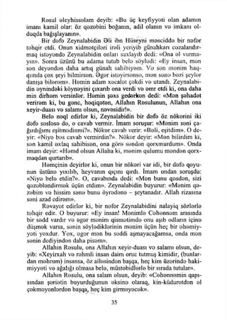 Resul eleyhisselam deyib: «Bu üç keyfiyyeti olan adamın
imanı kamil olar: öz q0zebini boğanın, adil olanın ve imkanı ol-
duqda bağışlayanın».
Bir defe Zeynalabidin 81i ibn Hüseyni mescidde bir nefer
tehqir etdi. Onun xidmotçileri ireli yeriyib günahkarı cezalandır-
maq isteyende Zeynalabidin onları saxlayıb dedi: «Ona el vurma­
yın». Sonra üzünü bu adama tutub bele söyledi: «Ey insan, men
sen deyenden daha artıq günah sahibiyem. Ve sen menim haq-
qımda çox şeyi bilmirsen. 8ger isteyirsense, men sene bezi şeyler
danışa bilerem». Hemin adam xecalet çekdi ve utandı. Zeynalabi­
din eynindeki köyneyini çıxanb ona verdi ve emr etdi ki, ona daha
min dirhem versinler. Hemin şexs gederken dedi: «Men şahadet
verirem ki, bu gene, heqiqeten, Allahın Resulunun, Allahın ona
xeyir-duası ve salamı olsun, nevesidir!».
Bele neql edirler ki, Zeynalabidin bir defe öz nökerini iki
defe seslese de, o cavab vermir. İmam soruşur: «Menim seni ça­
ğırdığımı eşitmedinmi?». Nöker cavab verir: «Beli, eşitdim». O de­
yir: «Niye bes cavab vermirdin?». Nöker deyir: «Men bilirdim ki,
sen kamil exlaq sahibisen, ona göre senden qorxmurdum». Onda
imam deyir: «Hemd olsun Allaha ki, menim qulumu menden qorx-
maqdan qurtarıb».
Hemçinin deyirler ki, onun bir nökeri var idi, bir defe qoyu-
nun üstüne yıxılıb, heyvanın qıçını qırdı. İmam ondan soruşdu:
«Niye bele etdin?». O, cavabında dedi: «Men bunu qesden, sizi
qezeblendirmek üçün etdim». Zeynalabidin buyurur: «Menim qe-
zebim ve hissim sene bunu öyredene - şeytanadır. Allah rizasma
seni azad edirem».
Revayet edirler ki, bir nefer Zeynalabidini nalayiq sözlerle
tehqir edir. O buyurur: «Ey insan! Menimle Cehennem arasında
bir sedd vardır ve eger menim qismetimde onu aşıb odların içine
düşmek varsa, senin söylediklerinin menim üçün heç bir ehemiy-
yeti yoxdur. Yox, eger men bu şeddi aşmayacağamsa, onda men
senin dediyinden daha pisom».
Allahın Resulu, ona Allahın xeyir-duası ve salamı olsun, de­
yib: «Xeyirxah ve rehmli insan daim oruç tutmuş kimidir, (bunlar­
dan mehnım) insansa, öz ailesinden başqa, heç kim üzerinde haki-
miyyeti ve ağalığı olmasa bele, müstebidlerle bir sırada tutular».
Allahın Resulu, ona salam olsun, deyib: «Cehennemin qapı-
smdan şerietin buyurduğunun eksine olaraq, kin-küduretden el
çekmeyenlerden başqa, heç kim girmeyecek».
35
 