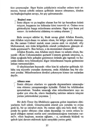 tice çıxaracaqlar. Bger bizim çekdiyimiz misallar onlara tesir et­
mezse, bunun sebebi onlann qelbinde imanın olmaması, dinden
ise boşboğazlıqdan savayı, bir şey qalmamasıdır.
Beşinci esas
) Sene düşen ve ya teqdim olunan her bir işe baxarken özünü
reiyyet, başqasını ise hökmdar kimi tesevvür et. Özüne reva
görmediyini başqa müselmana arzulama. Bger sen buna yol
versen, öz teebelerini aldatmış ve satmış olarsan."7
Bele revayet edirler ki, Bedr savaşı günü Allahın Resulu,
ona Allahın xeyir-duası ve salamı olsun, bir kölge yerde oturmuş-
du. Bu zaman Cebrail melek onun yanına endi ve söyledi: «Ey
Mehemmed, sen özün kölgelikde oturub yoldaşlarını güneşin al­
tında qoymusan?». Bax belece, o da mezemmet olunurdu!
Allahın Resulu, ona Allahın xeyir-duası ve salamı olsun, bu­
yurub: «Kim Cehennemden qurtarıb Cennete girmek isteyirse, o,
ölüm ayağında bele şehadet getirmeye özünde güc tapmalı ve he-
yatda özüne reva bilmediyini diğer müselmanın başına gelmesine
imkan vermemelidir».
O eleyhisselam buyurub: «Her kim ki seherler qelbinde Al­
laha xoş niyyetle yuxudan durmursa, onda Allahdan heç bir ela-
met yoxdur. Müselmanlann derdini çekmeyen kimse ise onlardan
deyil».
Aitmcı esas
 Senin ehtiyacı olanlara ve qapında dayananlann umacaqla-'
I *
nna etinasız yanaşmamağın üçündür. Özünü bu tehlükeden
qorumalısan. Senden umacağı olan müselmanlann sayı ne
qeder çox olsa da, elave itaetkarlıq xatirine onlann isteyini
yerine yetirmekden yayınma. (
Bir defe Ömer ibn Bbdüleziz qapısına gelen insanlann ehti-
yaclannı hell edirdi. Günortayadek oturub çox yoruldu ve evine
girdi ki, bir az istirahet etsin. Bu zaman oğlu ona bele dedi: «Qa-
pında bu qeder ehtiyacı olan adam dayandığı ve senin onlara la-
qeyd olduğun zaman ecelin seni yaxalamayacağına teminatın var-
mı?». «Sen haqlısan, menim oğlum», - o, cavabında bildirdi ve
qalxıb işini davam etdirmek üçün saraydaki yerine getdi.
37
 
