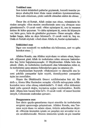 Yeddinci esas
Sen özünü debdebeli paltarlar geyinmek, lezzetli teamlar ye­
meye aludeçilik kimi ifrata varan isteklere öyretmemelisen.
Sen sade olmaksan, çünki sadelik olmadan edalet de olmaz. ,
Ömer ibn el-Xettab, Allah ondan razı olsun, möminlerin bi­
rinden soruşdu: «Sen menim emellerimde sene xoş olmayan nese
görmüsenmi?». O cavab verdi: «Men eşitmişem ki, sen öz masanın
üstüne iki köke qoyursan. Ve daha eşitmişem ki, senin iki köyneyin
var; birin gece, birin de gündüzler geyirsen». Ömer soruşdu: «Bun­
lardan başqa, daha ne deye bilersen?». O cavab verdi ki, heç ne.
Onda el-Xettab söyledi: «And olsun Allaha ki, bunlar uydurmadır».
Sekkizinci esas
Bger sen nezaketli ve mehriban ola bilirsense, sert ve qaba
hereket etme.
J
Allahın Resulu, ona Allahın xeyir-duası ve salamı olsun, buyu-
rub: «Qiyamet günü Allah öz teebelorine ıehm etmeyen hakimler­
den heç birini bağışlamayacaqdır. O Bleyhisselam Allaha bele dua
ederdi: «İlahi, öz teebelerine merhemetli olan hökmdarlara rehm et,
öz teebelerine qarşı amansız hökmdarlara qarşı ise amansız ol».
O eleyhisselam buyurub: «Hakimiyyet ve idareçilik ona la-
zımi şekilde yanaşanlar üçün xeyirli, mesuliyyetsiz yanaşanlar
üçün ise zererlidir».
Hişam ibn Bbdülmalik Bmevi xelifelerinden biri idi. Bir
defe o, ülema Bbu Hazimden soruşdu: «Xelife mövqeyinin tehlü-
kesinden nece xilas olmaq mümkündür?». O dedi: «Hor dirhemini
halal yolla qazanıb doğru, teyinatma uyğun xerclemekle». Xelife
dedi: «Bunu kim bacara biler ki?». O cavab verdi: «Cennet hezzini
isteyib, Cehennem ezabmdan qorxan».
Doqquzuncu esas
Sen dinin qayda-qanunlarma riayet etmekle öz teebelerinin
sevgisini qazanmağa çalışmaksan. Allahın Resulu, ona Tan­
rının xeyir-duası ve salamı olsun, özünün ardıcıllarına deyir-
di: «Menim ümmetim içinde en yaxşıları sizi sevenler ve si­
zin sevdiklerinizdir. Menim ümmetim içinde en pis insanlar
38
 