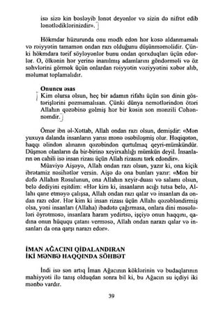 ise siz9 kin besleyib lanet deyenler ve sizin de niffet edib
lenetlediklerinizdir». |
Hökmdar hüzurunda onu medh eden her kese aldanmamak
ve reiyyetin tamamen ondan razı olduğunu düşünmemelidir. Çün­
ki hökmdara terif söyleyenler bunu ondan qorxduqları üçün eder­
ler. O, ölkenin her yerine inanılmış adamlarını göndermeli ve öz
sehvlerini görmek üçün onlardan reiyyetin veziyyetini xeber alıb,
melumat toplamalıdır.
Onuncu esas
i Kim olursa olsun, heç bir adamın rifahı üçün sen dinin gös­
terişlerini pozmamalısan. Çünki dünya nemetlerinden öteri
Allahın qezebine gelmiş her bir kesin son menzili Cehen-
nemdir.J
Ömer ibn el-Xettab, Allah ondan razı olsun, demişdir: «Men
yuxuya dalanda insanların yansı mene esebileşmiş olur. Heqiqeten,
haqqı elinden alınanın qezebinden qurtulmaq qeyri-mümkündür.
Düşmen olanlann da bir-birine xeyirxahlığı mümkün deyil. İnsanla-
nn en cahili ise insan rizası üçün Allah rizasını terk edendin).
Müaviye Aişeye, Allah ondan razı olsun, yazır ki, ona kiçik
ibretamiz nesihetler versin. Aişe de ona bunları yazır: «Men bir
defe Allahın Resulunun, ona Allahın xeyir-duası ve salamı olsun,
bele dediyini eşitdim: «Her kim ki, insanlann açığı tutsa bele, Al­
lahı qane etmeye çalışsa, Allah ondan razı qalar ve insanlan da on­
dan razı eder. Her kim ki insan rizası üçün Allahı qezeblendirmiş
olsa, yeni insanları (Allaha) ibadete çağırmasa, onlara dini mesele­
leri öyretmese, insanlara haram yedirtse, işçiye onun haqqını, qa-
dma onun hüququ çatanı vermese, Allah ondan narazı qalar ve in­
sanları da ona qarşı narazı eder».
İMAN AĞACINI QİDALANDIRAN
İKİ M 0NB0 HAQQINDA SÖHB0T
İndi ise sen artıq İman Ağacının köklerinin ve budaqlarının
mahiyyeti ile tanış olduqdan sonra bil ki, bu Ağacın su içdiyi iki
menbe vardır.
39
 