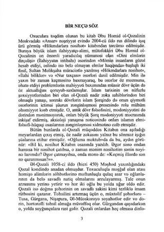 BİR NEÇD SÖZ
Oxuculara toqdim olunan bu kitab 0bu Homid ©1-Qezalinin
Moskvadakı «Ansar» n0şriyyat evinde 2004-cü iİd© rus dilind© işıq
üzü görmüş «Hökmdarlara n0sih0t» kitabından tercüme edilmişdir.
Buraya böyük İslam ilahiyyatçı-alimi, mütefekkiri 9bu Homid ©1-
Q0zalinin ©n önemli yaradıcılıq nümunesi olan «Dini elmlorin
dirçolişi» (İlahiyyatm intibahı) ©serinden «Mömin insanların göz©l
hesab etdiyi, ©slind© is© bel© olmayan elml©r haqqında» başlıqlı iki
fosil, Sultan M©likşaha müraciotl© yazılmış «Hökmdarlara n©sıh©t»,
«İlahi biliklor» v© «Nur taxçası» ©s©rl©ri daxil edilmişdir. Min il©
yaxm bir zaman keçm©sin© baxmayaraq, bu ©s©rl©r öz mozmunu,
©hat© etdiyi problemlerin mahiyyeti baxımından müasir dövr üçün d©
öz aktuallığını qoruyub-saxlamışlar. İslam tarixinin ©n nüfuzlu
ş©xsiyy©tl©rind©n biri olan ©1-Q©zali nadir zoka sahiblorindon biri
olmaqla yanaşı, sonraki dövrlorin İslam Ş©rqind© d© onun qiym©tli
©sorlorinin içtimai şüurun z©nginl©şm©si prosesinde rolu mühüm
©h©miyy©t kesb etmişdir. O, antik dövr felsefesini, medeniyyotini d©
d©rind©n m©nims©y©r©k, onları böyük Ş©rq medoniyyeti mocrasında
inkişaf etdirmiş, aksioloji yanaşma n©tic©sind© onlan islamın elmi-
f©lsofi-hüquqi ©saslarının zenginleşmesi xidm©tin© colb etmişdir.
Bütün bunlarda ©1-Qezali müqedd©s Kitabın ona aşıladığı
meyarlardan çıxış etmiş, öz nadir zekasını yalnız bu sönmez İşığın
şüalarına etibar etmişdir. «Oğluma moktub»da da bu, aydın görü­
nür: «Bil ki, nesihet Kitabın ©sasında yazılıb. 0g©r s©n© ondan
hansısa bir nosihet çatıbsa, o zaman monim n©sih©tim s©nin noyi-
n© lazımdır? 0g©r çatmayıbsa, onda mon© de: «Keçmiş illerde son
n© qazanmısan?»».
01-Qozali 1058-ci ild© (hicri 450) Meşhed yaxmlığındakı
Q©zal kondindo anadan olmuşdur. Toxuculuqla moşğul olan atası
homiş© alimlerin sohbetlerin© m©ftunluqla qulaq asar v© oğlanla­
rının da bel© savadlı natiq olmalarını arzulayarmış. Tale onun
arzusunu yerin© yetirir v© hor iki oğlu bu yolda uğur ©İd© edir.
Q©zali is© doğma şohorinin ©n savadlı sakini kimi tezlikle imam
rütbesini qazanır. Tohsiiini artırmaq üçün o, müxt©lif ş©h©rl©r© -
Tusa, Gürgana, Nişapura, 01-MÜ0sk©r©y0 s©yah©tl©r edir v© de­
rin, hortorofli tohsil almağa müv©ff©q olur. Gürgandan qayıdark©n
o, yolda soyğunçulara rast gelir. Q©zali onlardan heç olmasa dinle-
3
 