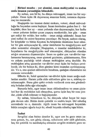 i Birinci menbe - yer alemini, onun mahiyyetini ve neden
onda insanın yarandığını bilmekdir.
Ey sultan, sen bil ki, bu dünya müveqqeti, insan ise bir sey-
yahdır. Onun üçün ilk dayanacaq anasının betni, sonuncu dayana-
caq ise mezarıdır.
Heqiqetde ise insanın daimi mekanı, veteni, ebedi mövcud-
luğu bu heyatdan sonra başlayır. însan ömründen geden her il - bir
keçiddir; öten her ay - onun yolunda olan dayanacaqdır; her hefte
- onun yolunun üstüne çıxan yaşayış meskenidir; her gün - onun
qet etdiyi bir mildir; her nefes - onun atdığı addımdır. İnsan her
yeni nefesi ile axiret heyatına yaxıniaşır. Bu heyat, sadece olaraq,
bir körpüdür ve bütün heyatını bu körpünün tikintisine hesr eden­
ler bir gün anlayacaqlar ki, onlar ömürlerini bu meşğuliyyete serf
eden sersemler olmuşlar.jHeqiqeten, o insanlar müdrikdirler ki,
heyatlarını bu meşğuliyyete serf etmemişler, ehtiyacları olandan
artığın arxasmca düşmemişler. İnsan ne qeder çox var-dövlet top­
lamasına baxmayaraq, onun qismeti geyimine, qidalanmasına, fitre
ve zekata payladığı teleb olunan mebleğden artıq deyildir. Bu
mebleğden artıq qazanılan var-dövlet onun üçün bir belaya çevri­
lecek; ele bir belaya ki, ölen gününe kimi insandan aynlmayacaq-
dır. Ve o, ona qismet edilenlerin hesabına, qadağan olunanların ise
cezasını verecekdir.
Blbette ki, halal qazanılan var-dövlet üçün insan sorğu-sual-
lardan azaddır. Haram yolla elde edilenlere göre ise o, mütleq ce-
zalanacaqdır. Buna göre qebir evinde verilecek ceza ona gönderil­
miş beladan daha ağır olacaqdır.
Bununla bele, eger insan iman ehlindendirse ve onun çiyin-
leri her iki melekden xali olmayıbsa, qorxu üçün heç bir esas yox-
dur, çünki allah rehman vo bağışlayandır.
Ey sultan, bilmelisen ki, bu dünyada rahat heyat bir neçe
gün davam edir. Bütün ömür çetinlik ve ezabla keçir. Osl rahatlıq
axiretdedir ve o, daimidir. Ağıllı insan bu müveqqeti heyatdakı
bütün sınaqları uğurla keçir ki, ebedi heyatda rahatlıq tapa bilsin.
İzahat
Sevgilisi olan birine deseler ki, eger sen bu gece onun ya­
nma getsen, bu, son görüş olacaq, seherecen sebr edib gözlesen,
heç bir çetinlik ve narahatçılıq olmadan sevgilin minlerle gece se­
40
 
