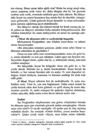 nin olacaq. Hansı q8rar daha ağıllı olar? Hetta bu sevgi ateşli olsa,
yarsız yaşamaq ezab verse de, daha düzgün olar ki, bir gecenin
ezabını yola verib, evezinde minlerle gece elde edesen. Bu dünya­
daki heyat ise axiret heyatmın heç minde biri de deyildir, müqayi-
seye gelmezdir. Çünki gelecek heyat daimidir ve onun mövcudlu-
ğunu zamana sığdırmaq qeyri-mümkündür.
Biz dünyevi varlığı eks etdiren böyük bir kitab yazsaq da, in­
di yalnız on dünyevi emelden behs etmekle kifayetleneceyik. Biz
Allahın kömekliyi ile onun mahiyyetini on misal ile açmağa çalı­
şacağa
I Misal. Bu dünyanın şehri ve cazibddarlığı haqqında.
Mehemmed Peyğember, ona Allahın xeyir-duası ve salamı
olsun, buyurmuşdur:
«Bu dünyadan özünüzü qoruyun, çünki onun şehri Harut ve
Marutun şehrinden de güdüdür».8
Onun en esas şehri seni ovsunlamasmdadır; sene ele gelir ki,
o, senin elindedir ve sen çox rahatsan. Lâkin eger sen heyatın ma-
hiyyetine diqqet etsen, aydın olar ki, o, mütemadi olaraq, asta-asta
senden uzaqlaşır.
Bu dünyadaki heyat bir kölgedir: Sene ele gelir ki, o, bir
yerde durub. Oslinde ise o, daimi hereketdedir. İnsan heyatı da
beledir; o, her zaman hereket edir ve azalır. O, seni diqqotsiz ol­
duğun, özünü itirdiyin, inamının ve hissinin azaldığı bir anda terk
edib gedir.
II Misal. Heyat şehrinin biri de mehebbetdir. O, sene me-
hebbet verir. Verir ki, sen ona bağlanasan. Daha sonra özünü bu
yolda kömek eden dost kimi gösterir ve qefıl olaraq da senin düş-
menine çevrilir. O, sanki exlaqsız bir qadındır; kişileri aldadaraq,
özüne aşiq edir, daha sonra evine devet ederek mehv edir.
İzahat
îsa Peyğember eleyhisselam ona gelen vehylerden birinde
bu dünyanı qoca qarı cisminde görerek ondan soruşmuşdur: «Senin
neçe erin olub?» O cavab vermişdir: «O qeder çox ki, heç saymaq
mümkün deyil». İsa soruşub: «Onlar ölübler, yoxsa senden boşa-
nıblar?». Qadın cavab verib: «Xeyir, men özüm onları öldürüb,
8 Harut vö Marut - m eşhur cadugerler. Quranda onların adları çakilib (2: 102). Allah
onları insanları aldadan cadugorler olduqları üçün cezalandırıb.
41
 
