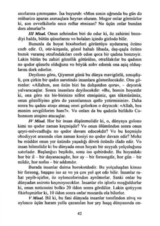 axırlanna çıxmışam». İsa buyurub: «Men senin uğrunda bu gün de
mübariz0 aparan axmaqlara heyran oluram. Meğer onlar görmürler
ki, sen evvelkilerle nece reftar etmisen? Ne üçün onlar bundan
ders almırlar?»
III Misal. Onun şehrinden biri de odur ki, öz zahirini beze-
diyi halda, bütün qüsurlarım ve belaları içinde gizlede bilir.
Bununla da heyat bixeberleri görüntüye uyduraraq özüne
cezb edir. O, etir-kirşanla, gözel bahah libasla, daş-qaşla özüne
bezek vuraraq etrafmdakılan cezb eden qoca bir qadına benzeyir.
Lâkin bütün bu zahiri gözellik götürülse, etrafdakılar bu qadının
ne qeder qüsurlu olduğunu ve böyük sehv ederek ona aşiq olduq-
larını derk ederler.
Deyilene göre, Qiyamet günü bu dünya mavigözlü, smıqdiş-
li, çox çirkin bir qadın suretinde insanlara gösterilecekdir. Onu gö­
renler: «Allahım, sen özün bizi bu dehşetden qoru», - deyerek
yalvaracaqlar. Sonra insanlara deyilecekdir: «Bu, hemin heyatdır
ki, ona göre siz bir-birinize nifret etmişsiniz, qan tökmüsünüz,
onun gözelliyine göre de yaxınlarınızı qetle yetirmisiniz». Daha
sonra bu qadını ateşe atmaq emri gelerken o deyecek: «Allah, bes
menim sevgililerim hanı?». Ve onları da bu qadınla birlikde Ce­
hennem ateşine atacaqlar.
IV Misal. Her bir insan düşünmelidir ki, o, dünyaya gelene
kimi ne qeder zaman keçmişdir? Ve onun ölümünden sonra onun
qeyri-mövcudluğu ne qeder davam edecekdir? Ve bu keçmişle
ebediyyet arasında olan zaman kesiyi ne qeder davam edir? Mehz
bu müddet onun yer üzünde yaşadığı dövrü özünde ifade edir. Ve
insan bilmelidir ki bu dünyada onun heyatı bir seyyah yolçuluğunu
xatırladır. Başlanğıcı beşikde, sonu ise qebirdedir. Bu heyatdakı
her bir il - bir dayanacaqdır, her ay - bir fersengdir, her gün - bir
mildir, her nefes - bir addımdır.
Burada insanlar daima hereketdedir. Bu yolçuluqdan kimse
bir ferseng, başqası ise az ve ya çox yol qet ede bilir. İnsanlar ra­
hat yeyib-içirler, öz eylencelerinden ayrılmırlar. Sanki onlar bu
dünyadan axirete keçmeyecekler. İnsanlar ele işlerle meşğuldurlar
ki, onun neticesini belke 20 ilden sonra gördüler. Lâkin qetiyyen
fikirleşmirler ki, 10 ilden sonra onlar mezarda ola bilerler.
V Misal. Bil ki, bu fani dünyada insanlar terefınden zövq ve
eylence üçün haram yolla qazanılan her şey haqq dünyasında on­
42
 