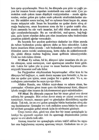lara qarşı qoyulacaqdır. Nece ki, bu dünyada çox şirin ve yağlı ye­
yen bir insanın hezm orqanlan xestelenib ona ezab verir. Çox ye-
mekden ezab çeken insan düşdüyü veziyyetinden - mede ağala­
rından, ondan gelen pis iyden ezab çekerek etrafmdakılardan uta­
nır. Bir müddet sonra toxluq, kef ve eylence hissi keçse de, utanç
insanı müşayiet edir. însan bu heyatdan ne qeder derin zövq al­
mağa başlayırsa, onun heyatının sonu da bir o qeder ezablı olur.
Eyni zamanda bu cür varlı insanlar, kef ehli ölüm anında da çox
ağır cezalandırılacaqdır. Bu an var-dövleti, mal-qarası, bağ-bağ-
çası, qulu lazım olandan daha çox olan insanlann ruhu bedeninden
çıxarken şiddetli ağrılar verecekdir.
Bu heyatda her şeyden qederince dadanlar ise ölüm anında
da ruhun bedenden çıxma ağrısını daha az hiss edecekler. Lâkin
harın insanlara ölüm anında - ruh bedenden çıxarken verilen ezab
ölümden sonra neinki azalmayacaq, hetta daha da şiddetlenecek-
dir, çünki dünya malına bağlılıq insan qelbinin xüsusiyyetidir.
Ürek ise özü-özüne ölmür.
VI Misal. Ey sultan, bil ki, dünyevi işler insanlara ele de çe­
tin olmayan, uzun sürmeyen, vaxt aparmayan emeller kimi görü­
nür. Lâkin bir işden yüz iş çıxar ve insan bunlara heyatının ehe-
miyyetli hissesini serf ede biler.
İsa Peyğember eleyhissalam buyurmuşdur: «Her kim ki bu
dünyaya bel bağlayır, o, sanki deniz suyunu içen birisidir; o, bu su­
dan ne qeder çox içirse, onun yanğısı bir o qeder artır. Ve o, su­
suzluğunu yatırmadan bu suyu içe-içe ölür».
Allahın Resulu, ona Allahın xeyir-duası ve salamı olsun, bu­
yurmuşdur: «Denize giren insan quru ola bilmeyeceyi kimi, dünyevi
işlerle meşğul olan insanın da lekelenmemesi qeyri-mümkündür».
VII Misal. Bu dünyada yaşayan her bir insan gözel eve devet
edilmiş bir qonaqdır. Bizi evine devet etmiş ev yiyesi evvelce evi
temizleyir, bezeyir, masaya qızıl ve gümüşden düzeldilmiş eşyalar
düzür. Tek-tek, on-on eve gelen qonaqlar bütün bunlardan zövq ala-
raq faydalanırlar. Qonaqlar evi terk etdikden sonra bütün bu cah-ce-
lal növbeti qonaqları qebul etmek üçün öz növbesini gözleyir.
Üreyi temiz olan, gözü tox olan her bir insan qonaqlıqda iş-
letdiyi bu qiymetli eşyaları özü ile aparmağı düşünmeden yerine
qoyur ve evi abırla terk edir.
Axmaq insanlar ise qonaqlıqda onlara teklif edilen bu eşya­
ları ona bağışlanmış sayaraq aparmaq isteyir. Gederken ise ev yi-
43
 