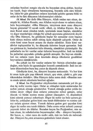 onlardan bezileri zengin ola-ola bu heyatdan zövq alıblar, beziler
iso kasıb, feqir olmalarına baxmayaraq, heyatda sofa süro bilirdi­
ler, lâkin bir gün günahları onların üzerinde qelebe qazana bildi ve
onlar da bu fani dünyanın lekelenmişleri oldular.
IX Misal. Bir defe Bbu Hüreyre, Allah ondan razı olsun, de-
mişdir ki, Allahın Resulu, ona Allahın xeyir-duası ve salamı olsun,
bele buyurmuşdur: «Bbu Hüreyre, isteyirsen men sene dünyevi
heyatı gösterim? O cavab verib: «Beli, ey Allahın Elçisi». Bu za­
man Resul onun elinden tutub, içerisinde insan başları, sümükler
ve diğer murdarlığın olduğu bir çirkab quyusunu göstererek deyib:
«Ey Bbu Hüreyre, bu gördüyün başlar bir zamanlar sizin başınız
kimi dünya malına sahib olmaq üçün düşünüb çalışırdı. Onlar da
sizin kimi uzun heyat arzusu ile dualar edirdiler. Sizin kimi var-
dövlet toplayırdılar ki, bu dünyada özlerine heyat qursunlar. İndi
ise görürsen ki, bedenleri küle dönmüş, sümükleri çürümüşdür. Bu
paltarlarla ise bir vaxtlar onlar özlerini bezeyirdiier. İndi ise külek
bu paltarları quyudakı çirkaba getirib atmışdır. Bu heyvan sümük­
leri ise onların vaxtı iken üzerinde dünya ülkelerini gezdikleri
heyvanların sümükleridir.
Bu çirkab ise bir vaxtlar onların bir- birinin ellerinden qap-
dtqları, min hiyle ile qazandıqları lezzetli yemeklerdir. İndi ise on­
ların üfunetinden bura heç yaxın da düşmek olmur.
Gördüyün kimi, bu, dünyevi heyatın neticesidir. Ve her kim
ki onun üçün göz yaşı tökmek isteyir, qoy etsin, çünki o, göz yaşı
tökmekden ötrüdür». Bbu Hüreyre daha sonra dedi: «Bundan son­
ra orada iştirak edenlerin bezileri ağladı».
X Misal. İsa Peyğember eleyhisselam zamanında yol ile ge­
den üç nefer xezine tapir. Onlar ac olduqlan üçün aralarından bir
neferi yemek almağa gönderirler. Yemek almağa geden yolda öz-
özüne deyir: «Bger men onların yemeyine zeher qatsam, onlar
ölecek ve bütün xezine mene qismet olacaqdır». O, düşündüyü
kimi ederek yemeyi zeherleyir. Diğer iki nefer ise bele qerara ge­
lirler ki, yoldaşları gelen kimi onu tutub öldürsünler ve xezine yal­
nız onlara qismet olsun. Yemek dalınca geden geri qayıdan kimi
diğer iki nefer onu tutub öldürür. Daha sonra onlar zeherli yemeyi
yeyerek özleri de ölürler. Buradan keçen İsa Peyğember, ona sa­
lam olsun, öz eshabelerine buyurmuşdur: «Bu - dünyevi heyatdır.
Bir baxın, o, onları nece de mehv edib, özü ise hele de mövcud-
dur. Dünyevi heyatın arxasınca gedenlere lenet olsun».
45
 