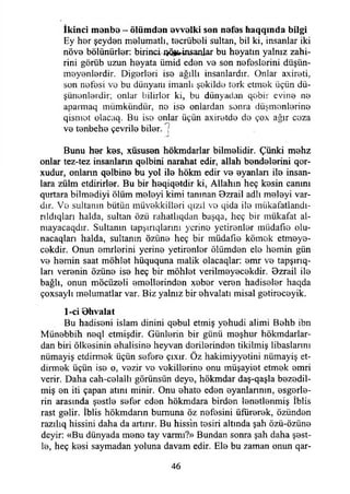 İkinci ıtıenbe - ölümden evvelki son nefes haqqmda bilgi
Ey har şeydan malumatlı, tacrübali sultan, bil ki, insanlar iki
növa bölünürler: birinci JV^insardar bu hayatın yalnız zahi­
rini görüb uzun hayata ümid edan va son nafaslarini düşün­
meyenlerdir. Diğerleri ise ağıllı insanlardır. Onlar axireti,
son nefesi ve bıı dünyanı imanlı şekilde terk etmek üçün dü­
şünenlerdir; onlar bilirler ki, bu dünyadan qobir evine ne
apannaq mümkündür, ne ise onlardan sonra düşmanlarına
qismot olacaq. Bu ise onlar üçün axiretde de çox ağır ceza
ve tenbehe çevrile biler. 7-J*
Bunu her kes, xüsusen hökmdarlar bilmelidir. Çünki mehz
onlar tez-tez insanların qelbini narahat edir, allah bendelerini qor-
xudur, onlann qelbine bu yol ile hökm edir ve ayanlan ile insan­
lara zülm etdirirler. Bu bir heqiqetdir ki, Allahın heç kesin canını
qurtara bilmediyi ölüm meleyi kimi tanınan 8zrail adlı meleyi var­
dır. Ve sultanın bütün müvekkilleri qızıl ve qida ile mükafatlandı-
rıldıqları halda, sultan özü rahatlıqdan başqa, heç bir mükafat al-
mayacaqdır. Sultanın tapşırıqlarını yerine yetirenler müdafıe olu-
nacaqları halda, sultanın özüne heç bir müdafıe kömok etmeye-
cekdir. Onun emrlerini yerine yetirenler ölümden ele hemin gün
ve hemin saat möhlet hüququna malik olacaqlar: emr ve tapşırıq-
ları verenin özüne ise heç bir möhlet verilmeyecekdir. Bzrail ile
bağlı, onun möcüzeli emellerinden xeber veren hadiseler haqda
çoxsaylı melumatlar var. Biz yalnız bir ehvalatı misal getireceyik.
1-ci Bhvalat
Bu hadiseni İslam dinini qebul etmiş yehudi alimi Behb ibn
Münebbih neql etmişdir. Günlerin bir günü meşhur hökmdarlar-
dan biri ölkesinin ehalisine heyvan derilerinden tikilmiş libaslarını
nümayiş etdirmek üçün sefere çıxır. Öz hakimiyyetini nümayiş et-
dirmek üçün ise o, vezir ve vekillerine onu müşayiet etmek emri
verir. Daha cah-celallı görünsün deye, hökmdar daş-qaşla bezedil-
miş en iti çapan atını minir. Onu ehate eden eyanlarının, esgerle-
rin arasında şestle sefer eden hökmdara birden lenetlenmiş İblis
rast gelir. İblis hökmdarın burnuna öz nefesini üfürerek, özünden
razılıq hissini daha da artırır. Bu hissin tesiri altında şah özü-özüne
deyir: «Bu dünyada mene tay varmı?» Bundan sonra şah daha şest­
le, heç kesi saymadan yoluna davam edir. Ele bu zaman onun qar-
46
 