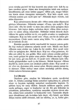 şısını nimdaş geyimli bir kişi keserek ona salam verir. Şah bu sa­
lamı cavabsız qoyur. Adam atın üzengisinden tutub onu saxlayır.
Qezeblenmiş şah onun üstün© qışqırır: «Blini çek, meğer bilmir-
sen kimin atının üzengisini tutmusan?». Kişi bele cavab verir:
«Menim seninle çox vacib işim var”. Hökmdar deyir: «Gözle, indi
atdan düşerem».
Kişi yalvarırcasına davam edir: «Men senin atdan düşmeyim
gözleye bilmerom». Hökmdar soruşur: «Yaxşı, işin nedir?». Kişi
elave edir: «Bu bir sirrdir ve men onu yalnız senin qulağına deye
bilerem». Şah kişiye doğru eyilerken deyir: «Men ölüm meleyi-
yem ve canını almaq isteyirem». Hökmdar özünü itirerek deyir:
«Mene bir qedor möhlet ver ki, eve gedib arvadım ve uşaqlarımla
vidalaşım». Kişi ise bele cavab verir: «Xeyr, sen bir de onları gör­
meyeceksen. Çünki senin vaxtm artıq bitib». Ve o, şahın canını
ele at üstünde de alır.
Buradan qayıdan melek emelisaleh bir insanın yanına gedir.
Bu kişi meleyin salamına salamla cavab verir. Melek ona deyir:
«Menim sene sözüm var. Lâkin bu bir sirrdir». Kişi cavab verir:
«Ele ise qulağıma de». Melek deyir. Kişi ise: «Xoş gelmisen, Al­
laha çox şükür ki, sen geldin. Men senin yolunu çoxdan gözleyi-
rem, senin gelişin bir qedor uzun çekdi». Melek ona deyir: «9ger
bir işin varsa, get onu hell et». O cavab verir: «Menim üçün Alla­
hımla görüşmekden vacib iş ola bilmez». Melek buyurur: «Mene
deyilib ki, senin canını sen istediyin şekilde alım». Kişi cavab ve­
rir: «İzn ver, destemaz alıb, namaz qılım. Menim canımı namaz üs­
te alarsan». Ölüm meleyi onun canını arzuladığı şekilde alaraq,
Allah-tealanın hüzuruna aparır.
2-ci 9hvalat
Deyilene göre, meşhur bir hökmdarın çoxlu var-dövleti
olub. O, Allahın yaratdığı bütün nemetleri toplayıbmış ki, şöhretli
olsun ve heyatmı topladığı nemetleri xerclemekle keçirsin. O,
şahlara layiq bir saray tikdirir. Sarayda möhkem qapılar, çoxlu
sayda qulluqçu, esger ve keşikçiler var idi. Bir gün hökmdar öz
yaxınlannı, qohumlarını, ©yanlarını saraydaki ziyarete devet ede­
rek, onlara leziz yemekler ve hediyyeler verir. Taxtındakı döşek-
çeye dirseklenen şah öz-özüne bele deyir: «Ey könül, sen bütün
dünya malına sahib olmusan, indi ise sakitleş, ye, iç, kefıni gör».
47
 