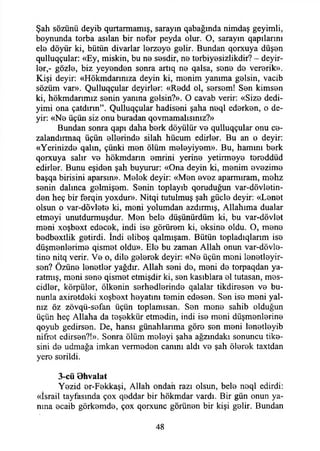 Şah sözünü deyib qurtarmamış, sarayın qabağmda nimdaş geyimli,
boynunda torba asılan bir nefer peyda olur. O, sarayın qapılannı
ele döyür ki, bütün divarlar lerzeye gelir. Bundan qorxuya düşen
qulluqçular: «Ey, miskin, bu ne sesdir, ne terbiyesizlikdir? - deyir-
ler,- gözle, biz yeyenden sonra artıq ne qalsa, sene de vererik».
Kişi deyir: «Hökmdarınıza deyin ki, menim yanıma gelsin, vacib
sözüm var». Qulluqçular deyirler: «Redd ol, sersem! Sen kimsen
ki, hökmdanmız senin yanına gelsin?». O cavab verir: «Size dedi-
yimi ona çatdınn”. Qulluqçular hadiseni şaha neql ederken, o de­
yir: «Ne üçün siz onu buradan qovmamalısınız?»
Bundan sonra qapı daha berk döyülür ve qulluqçular onu ce­
zalandım ^ üçün ellerinde silah hücum edirler. Bu an o deyir:
«Yerinizde qalın, çünki men ölüm meleyiyem». Bu, hamını berk
qorxuya salır ve hökmdann emrini yerine yetirmeye tereddüd
edirler. Bunu eşiden şah buyurur: «Ona deyin ki, menim evezime
başqa birisini aparsın». Melek deyir: «Men evez aparmıram, mehz
senin dalınca gelmişem. Senin toplayıb qomduğun var-dövletin-
den heç bir ferqin yoxdur». Nitqi tutulmuş şah güçle deyir: «Lenet
olsun o var-dövlete ki, meni yolumdan azdırmış, Allahıma dualar
etmeyi unutdurmuşdur. Men bele düşünürdüm ki, bu var-dövlet
meni xoşbext edecek, indi ise görürem ki, eksine oldu. O, mene
bedbextlik getirdi. İndi eliboş qalmışam. Bütün topladıqlanm ise
düşmenlerime qismet oldu». Ele bu zaman Allah onun var-dövle-
tine nitq verir. Ve o, dile gelerek deyir: «Ne üçün meni lenetleyir-
sen? Özüne lenetler yağdır. Allah seni de, meni de torpaqdan ya­
ratmış, meni sene qismet etmişdir ki, sen kasıblara el tutasan, mes-
cidler, körpüler, ölkenin serhedlerinde qalalar tikdiresen ve bu­
nunla axiretdeki xoşbext heyatını temin edesen. Sen ise meni yal­
nız öz zövqü-sefan üçün toplamısan. Sen mene sahib olduğun
üçün heç Allaha da teşekkür etmedin, indi ise meni düşmenlerine
qoyub gedirsen. De, hansı günahlarıma göre sen meni lenetleyib
nifret edirsen?!». Sonra ölüm meleyi şaha ağzındaki sonuncu tike­
sini de udmağa imkan vermeden canını aldı ve şah ölerek taxtdan
yere serildi.
3-cü Bhvalat
Yezid er-Fekkaşi, Allah ondan razı olsun, bele neql edirdi:
«İsrail tayfasında çox qeddar bir hökmdar vardı. Bir gün onun ya­
nına ecaib görkemde, çox qorxunc görünen bir kişi gelir. Bundan
48
 