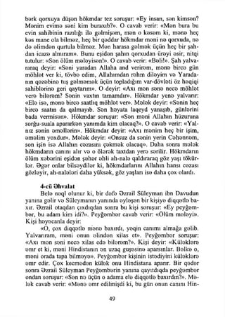berk qorxuya düşen hökmdar tez soruşur: «Ey insan, sen kimsen?
Menim evime seni kim buraxıb?». O cavab verir: «Men bura bu
evin sahibinin razılığı ile gelmişem, men o kesem ki, mene heç
kes mane ola bilmez, heç bir qeddar hökmdar meni ne qorxuda, ne
de elimden qurtula bilmez. Men harasa gelmek üçün heç bir şah-
dan icaze almıram». Bunu eşiden şahın qorxudan üreyi esir, nitqi
tutulur: «Sen ölüm meleyisen!». O cavab verir: «Beli!». Şah yalva-
raraq deyir: «Seni yaradan Allaha and verirem, mene birce gün
möhlet ver ki, tövbe edim, Allahımdan rehm dileyim ve Yarada-
nın qezebine tuş gelmemek üçün topladığım var-dövleti öz heqiqi
sahihlerine geri qaytanm». O deyir: «Axı men sene nece möhlet
vere bilerem? Senin vaxtm tamamdır». Hökmdar yene yalvarır:
«Ele ise, mene birce saatlıq möhlet ver». Melek deyir: «Senin heç
birce saatin da qalmayıb. Sen heyata laqeyd yanaşıb, günlerini
bada vermisen». Hökmdar soruşur: «Sen meni Allahın hüzuruna
sorğu-suala apararken yanımda kim olacaq?». O cavab verir: «Yal­
nız senin emellerin». Hökmdar deyir: «Axı menim heç bir işim,
emelim yoxdur». Melek deyir: «Onsuz da senin yerin Cehennem,
son işin ise Allahın cezasını çekmek olacaq». Daha sonra melek
hökmdarın canını alır ve o ölerek taxtdan yere serilir. Hökmdarın
ölüm xeberini eşiden şeher ehli ah-nale qaldıraraq göz yaşı tökür-
ler. Bger onlar bilseydiler ki, hökmdarlarını Allahın hansı cezası
gözleyir, ah-naleleri daha yüksek, göz yaşlan ise daha çox olardı.
4-cü Bhvalat
Bele neql olunur ki, bir defe Bzrail Süleyman ibn Davudun
yanma gelir ve Süleymanın yanında eyleşen bir kişiye diqqetle ba-
xır. Bzrail otaqdan çıxdıqdan sonra bu kişi soruşur: «Ey peyğem­
ber, bu adam kim idi?». Peyğember cavab verir: «Ölüm meleyi».
Kişi heyecanla deyir:
«O, çox diqqetle mene baxırdı, yeqin canımı almağa gelib.
Yalvarıram, meni onun elinden xilas et». Peyğember soruşur:
«Axı men seni nece xilas ede bilerem?». Kişi deyir: «Küleklere
emr et ki, meni Hindistanın en uzaq guşesine aparsınlar. Belke o,
meni orada tapa bilmeye». Peyğember kişinin istediyini küleklere
emr edir. Çox kecmeden külek onu Hindistana aparır. Bir qeder
sonra Bzrail Süleyman Peyğemberin yanma qayıtdıqda peyğember
ondan soruşur: «Sen ne üçün o adama ele diqqetle baxırdın?». Me­
lek cavab verir: «Mene emr edilmişdi ki, bu gün onun canını Hin-
49
 